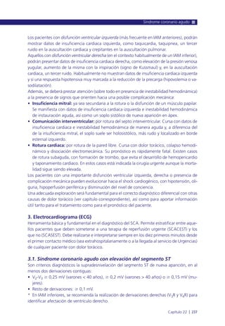 Los pacientes con disfunción ventricular izquierda (más frecuente en IAM anteriores), podrán
mostrar datos de insuficiencia cardiaca izquierda, como taquicardia, taquipnea, un tercer
ruido en la auscultación cardiaca y crepitantes en la auscultación pulmonar.
Aquellos con disfunción ventricular derecha (en el contexto habitualmente de un IAM inferior),
podrán presentar datos de insuficiencia cardiaca derecha, como elevación de la presión venosa
yugular, aumento de la misma con la inspiración (signo de Kussmaul) y, en la auscultación
cardiaca, un tercer ruido. Habitualmente no muestran datos de insuficiencia cardiaca izquierda
y sí una respuesta hipotensiva muy marcada a la reducción de la precarga (hipovolemia o va-
sodilatación).
Además, se deberá prestar atención (sobre todo en presencia de inestabilidad hemodinámica)
a la presencia de signos que orienten hacia una posible complicación mecánica:
• Insuficiencia mitral: ya sea secundaria a la rotura o la disfunción de un músculo papilar.
Se manifiesta con datos de insuficiencia cardiaca izquierda e inestabilidad hemodinámica
de instauración aguda, así como un soplo sistólico de nueva aparición en ápex.
• Comunicación interventricular: por rotura del septo interventricular. Cursa con datos de
insuficiencia cardiaca e inestabilidad hemodinámica de manera aguda y, a diferencia del
de la insuficiencia mitral, el soplo suele ser holosistólico, más rudo y localizado en borde
esternal izquierdo.
• Rotura cardiaca: por rotura de la pared libre. Cursa con dolor torácico, colapso hemodi-
námico y disociación electromecánica. Su pronóstico es rápidamente fatal. Existen casos
de rotura subaguda, con formación de trombo, que evita el desarrollo de hemopericardio
y taponamiento cardiaco. En estos casos está indicada la cirugía urgente aunque la morta-
lidad sigue siendo elevada.
Los pacientes con una importante disfunción ventricular izquierda, derecha o presencia de
complicación mecánica pueden evolucionar hacia el shock cardiogénico, con hipotensión, oli-
guria, hipoperfusión periférica y disminución del nivel de conciencia.
Una adecuada exploración será fundamental para el correcto diagnóstico diferencial con otras
causas de dolor torácico (ver capítulo correspondiente), así como para aportar información
útil tanto para el tratamiento como para el pronóstico del paciente.
3. Electrocardiograma (ECG)
Herramienta básica y fundamental en el diagnóstico del SCA. Permite estratificar entre aque-
llos pacientes que deben someterse a una terapia de reperfusión urgente (SCACEST) y los
que no (SCASEST). Debe realizarse e interpretarse siempre en los diez primeros minutos desde
el primer contacto médico (sea extrahospitalariamente o a la llegada al servicio de Urgencias)
de cualquier paciente con dolor torácico.
3.1. Síndrome coronario agudo con elevación del segmento ST
Son criterios diagnósticos la supradesnivelación del segmento ST de nueva aparición, en al
menos dos derivaciones contiguas:
• V2-V3 Ն 0,25 mV (varones < 40 años), Ն 0,2 mV (varones > 40 años) o Ն 0,15 mV (mu-
jeres).
• Resto de derivaciones: Ն 0,1 mV.
* En IAM inferiores, se recomienda la realización de derivaciones derechas (V3R y V4R) para
identificar afectación de ventrículo derecho.
Síndrome coronario agudo
Capítulo 22 l 237
 