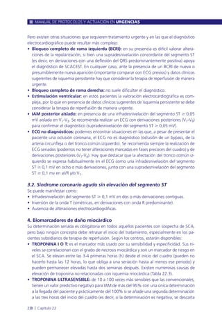 Pero existen otras situaciones que requieren tratamiento urgente y en las que el diagnóstico
electrocardiográfico puede resultar más complejo:
• Bloqueo completo de rama izquierda (BCRI): en su presencia es difícil valorar altera-
ciones de la repolarización, si bien una supradesnivelación concordante del segmento ST
(es decir, en derivaciones con una deflexión del QRS predominantemente positiva) apoya
el diagnóstico de SCACEST. En cualquier caso, ante la presencia de un BCRI de nueva o
presumiblemente nueva aparición (importante comparar con ECG previos) y datos clínicos
sugerentes de isquemia persistente hay que considerar la terapia de reperfusión de manera
urgente.
• Bloqueo completo de rama derecha: no suele dificultar el diagnóstico.
• Estimulación ventricular: en estos pacientes la valoración electrocardiográfica es com-
pleja, por lo que en presencia de datos clínicos sugerentes de isquemia persistente se debe
considerar la terapia de reperfusión de manera urgente.
• IAM posterior aislado: en presencia de una infradesnivelación del segmento ST Ն 0,05
mV aislada en V1-V3. Se recomienda realizar un ECG con derivaciones posteriores (V7-V9)
para confirmar el diagnóstico (supradesnivelación del segmento ST Ն 0,05 mV).
• ECG no diagnósticos: podemos encontrar situaciones en las que, a pesar de presentar el
paciente una oclusión coronaria, el ECG no es diagnóstico (oclusión de un bypass, de la
arteria circunfleja o del tronco común izquierdo). Se recomienda siempre la realización de
ECG seriados (podemos no tener alteraciones marcadas en fases precoces del cuadro) y de
derivaciones posteriores (V7-V9). Hay que destacar que la afectación del tronco común iz-
quierdo se expresa habitualmente en el ECG como una infradesnivelación del segmento
ST Ն 0,1 mV en ocho o más derivaciones, junto con una supradesnivelación del segmento
ST Ն 0,1 mv en aVR y/o V1.
3.2. Síndrome coronario agudo sin elevación del segmento ST
Se puede manifestar como:
• Infradesnivelación del segmento ST Ն 0,1 mV en dos o más derivaciones contiguas.
• Inversión de la onda T (simétricas, en derivaciones con onda R predominante).
• Ausencia de alteraciones electrocardiográficas.
4. Biomarcadores de daño miocárdico
Su determinación seriada es obligatoria en todos aquellos pacientes con sospecha de SCA,
pero bajo ningún concepto debe retrasar el inicio del tratamiento, especialmente en los pa-
cientes subsidiarios de terapia de reperfusión. Según los centros, estarán disponibles:
• TROPONINA I O T: es el marcador más usado por su sensibilidad y especificidad. Sus ni-
veles se correlacionan con el grado de necrosis miocárdica y son un marcador de riesgo en
el SCA. Se elevan entre las 3-4 primeras horas (h) desde el inicio del cuadro (pueden no
hacerlo hasta las 12 horas, lo que obliga a una seriación hasta al menos ese periodo) y
pueden permanecer elevadas hasta dos semanas después. Existen numerosas causas de
elevación de troponina no relacionadas con isquemia miocárdica (Tabla 22.3).
• TROPONINA ULTRASENSIBLE: de 10 a 100 veces más sensibles que las convencionales,
tienen un valor predictivo negativo para IAM de más del 95% con una única determinación
a la llegada del paciente y prácticamente del 100% si se añade una segunda determinación
a las tres horas del inicio del cuadro (es decir, si la determinación es negativa, se descarta
MANUAL DE PROTOCOLOS Y ACTUACIÓN EN URGENCIAS
238 l Capítulo 22
 