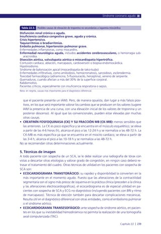que el paciente presente un IAM). Pero, de manera opuesta, dan lugar a más falsos posi-
tivos, en los que será importante valorar los cambios que se producen en los valores (sugiere
IAM la presencia de una curva, con una elevación inicial de los valores de troponina y un
posterior descenso). Al igual que las convencionales, pueden estar elevadas por muchas
otras causas.
• CREATINÍN FOSFOQUINASA (CK) Y SU FRACCIÓN MB (CK-MB): menos sensibles que
las anteriores. La CK es poco específica y se encuentra en el músculo esquelético; se eleva
a partir de las 4-6 horas (h), alcanza el pico a las 12-24 h y se normaliza a las 48-72 h. La
CK-MB es más específica ya que se encuentra en el miocito cardiaco; se eleva a partir de
las 3-4 h, alcanza el pico a las 10-18 h y se normaliza a las 48-72 h.
No se recomiendan otras determinaciones actualmente.
5. Técnicas de imagen
A todo paciente con sospecha de un SCA, se le debe realizar una radiografía de tórax con
vistas a descartar otras etiologías y valorar grado de congestión; en ningún caso deberá re-
trasar el tratamiento del cuadro. Otras técnicas de utilidad en los pacientes con sospecha de
SCA son:
• ECOCARDIOGRAMA TRANSTORÁCICO: su rapidez y disponibilidad la convierten en la
más importante en el momento agudo. Puesto que las alteraciones de la contractilidad
segmentaria son el signo más precoz de isquemia en la práctica clínica (preceden a la clínica
y las alteraciones electrocardiográficas), el ecocardiograma es de especial utilidad en pa-
cientes con sospecha de SCA y ECG no diagnóstico (incluyendo pacientes con BRI y ritmo
de marcapasos). Técnica de elección también para descartar complicaciones mecánicas.
Resulta útil en el diagnóstico diferencial con otras entidades, como el embolismo pulmonar
o el síndrome aórtico.
• ECOCARDIOGRAMA TRANSESOFÁGICO: ante sospecha de síndrome aórtico, en pacien-
tes en los que su inestabilidad hemodinámica no permita la realización de una tomografía
axial computerizada (TAC).
Síndrome coronario agudo
Capítulo 22 l 239
Disfunción renal crónica o aguda.
Insuficiencia cardiaca congestiva grave, aguda y crónica.
Crisis hipertensiva.
Taquiarritmias o bradiarritmias.
Embolia pulmonar, hipertensión pulmonar grave.
Enfermedades inflamatorias, como miocarditis.
Enfermedad neurológica aguda, incluidos accidentes cerebrovasculares, o hemorragia sub-
aracnoidea.
Disección aórtica, valvulopatía aórtica o miocardiopatía hipertrófica.
Contusión cardiaca, ablación, marcapasos, cardioversión o biopsia endomiocárdica.
Hipotiroidismo.
Síndrome de balonización apical (miocardiopatía de tako-tsubo)
Enfermedades infiltrativas, como amiloidosis, hemocromatosis, sarcoidosis, esclerodermia.
Toxicidad farmacológica (adriamicina, 5-fluorouracilo, herceptina), veneno de serpiente.
Quemaduras, cuando afectan a más del 30% de la superficie corporal.
Rabdomiolisis.
Pacientes críticos, especialmente con insuficiencia respiratoria o sepsis.
Nota: en negrita, causas más importantes para el diagnóstico diferencial.
Tabla 22.3. Posibles causas de elevación de troponina no secundarias a isquemia miocárdica
 