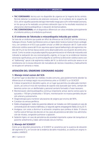 • TAC CORONARIO: técnica aún no disponible de urgencia en la mayoría de los centros.
Permite detectar la existencia de estenosis coronarias. En el contexto de la sospecha de
SCA, útil en aquellos pacientes de bajo-intermedio riesgo para sufrir enfermedad coronaria,
en los que ya se ha realizado una primera valoración (que no ha resultado resolutiva) sin
alteraciones electrocardiográficas ni elevación de biomarcadores.
• TAC CONVENCIONAL: en el diagnóstico diferencial con otras entidades (principalmente
el síndrome aórtico y el embolismo pulmonar).
6. El síndrome de Takotsubo o miocardiopatía inducida por estrés
Se trata de un síndrome que puede ser difícil de diferenciar de SCACEST por los síntomas y
hallazgos clínicos. Puede manifestarse como un ligero dolor torácico hasta el shock cardiogé-
nico, con cambios en el ECG que pueden simular un IAM con elevación del ST. Suele existir
disfunción sistólica severa del VI con aquinesia apical (apical ballooning) o de segmentos me-
dios del VI y en las formas típicas existe como desencadenante una situación de estrés emo-
cional. Como no existe una prueba específica que permita excluir el infarto de miocardio está
indicada la realización de una coronariografía urgente, en la que no se evidencian lesiones
coronarias significativas y en la ventriculografía se confirma la disfunción sistólica severa con
el “ballooning” apical o de segmentos medios del VI. La disfunción ventricular severa no se
correlaciona con la escasa elevación de marcadores de necrosis miocárdica y habitualmente
se recupera en semanas o meses.
ATENCIÓN DEL SÍNDROME CORONARIO AGUDO
1. Manejo inicial común del SCA
En primer lugar se describen las medidas iniciales comunes, para posteriormente abordar las
diferencias en el manejo según nos encontremos ante un SCASEST o un SCACEST.
• Colocar al paciente en decúbito supino, en un lugar que permita una adecuada monitori-
zación, así como el inicio de maniobras de soporte vital avanzado (por tanto, siempre de-
beremos contar con un desfibrilador y personal sanitario formado) si fuese necesario.
• Monitorización electrocardiográfica continua (importante activar alarma sonora para ta-
quicardia > 150 lpm y bradicardia < 50 lpm), monitorización no invasiva periódica de pre-
sión arterial y pulsioximetría.
• Oxigenoterapia para mantener saturaciones de oxígeno por encima del 90%.
• Canalizar vía venosa periférica.
• Doble antiagregación: todos los pacientes deberán ser tratados con AAS (excepto en caso de
contraindicación) de manera indefinida y un segundo agente antiagregante (Tablas 22.4 y 22.7).
• Analgesia: con vistas a disminuir la activación simpática que conlleva el dolor. El cloruro
mórfico será el fármaco de elección en los casos de persistencia del dolor tras administra-
ción de nitratos, congestión pulmonar o agitación.
• Sedación ligera: en caso de persistencia de ansiedad importante a pesar de tranquilizar al
paciente verbalmente y haber administrado cloruro mórfico.
2. Manejo del SCASEST
Como ya se describió previamente, el SCASEST se caracteriza por la ausencia de elevación
del segmento ST y, en función de la evidencia de daño miocárdico, se clasifica en angina in-
estable o IAMSEST.
MANUAL DE PROTOCOLOS Y ACTUACIÓN EN URGENCIAS
240 l Capítulo 22
 