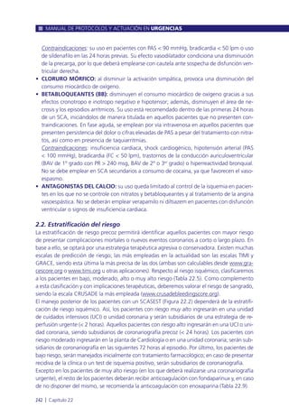 • Contraindicaciones: su uso en pacientes con PAS < 90 mmHg, bradicardia < 50 lpm o uso
de sildenafilo en las 24 horas previas. Su efecto vasodilatador condiciona una disminución
de la precarga, por lo que deberá emplearse con cautela ante sospecha de disfunción ven-
tricular derecha.
• CLORURO MÓRFICO: al disminuir la activación simpática, provoca una disminución del
consumo miocárdico de oxígeno.
• BETABLOQUEANTES (BB): disminuyen el consumo miocárdico de oxígeno gracias a sus
efectos cronotropo e inotropo negativo e hipotensor; además, disminuyen el área de ne-
crosis y los episodios arrítmicos. Su uso está recomendado dentro de las primeras 24 horas
de un SCA, iniciándolos de manera titulada en aquellos pacientes que no presenten con-
traindicaciones. En fase aguda, se emplean por vía intravenosa en aquellos pacientes que
presenten persistencia del dolor o cifras elevadas de PAS a pesar del tratamiento con nitra-
tos, así como en presencia de taquiarritmias.
• Contraindicaciones: insuficiencia cardiaca, shock cardiogénico, hipotensión arterial (PAS
< 100 mmHg), bradicardia (FC < 50 lpm), trastornos de la conducción auriculoventricular
(BAV de 1º grado con PR > 240 msg, BAV de 2º o 3er
grado) o hiperreactividad bronquial.
No se debe emplear en SCA secundarios a consumo de cocaína, ya que favorecen el vaso-
espasmo.
• ANTAGONISTAS DEL CALCIO: su uso queda limitado al control de la isquemia en pacien-
tes en los que no se controle con nitratos y betabloqueantes y al tratamiento de la angina
vasoespástica. No se deberán emplear verapamilo ni diltiazem en pacientes con disfunción
ventricular o signos de insuficiencia cardiaca.
2.2. Estratificación del riesgo
La estratificación de riesgo precoz permitirá identificar aquellos pacientes con mayor riesgo
de presentar complicaciones mortales o nuevos eventos coronarios a corto o largo plazo. En
base a ello, se optará por una estrategia terapéutica agresiva o conservadora. Existen muchas
escalas de predicción de riesgo; las más empleadas en la actualidad son las escalas TIMI y
GRACE, siendo esta última la más precisa de las dos (ambas son calculables desde www.gra-
cescore.org o www.timi.org u otras aplicaciones). Respecto al riesgo isquémico, clasificaremos
a los pacientes en bajo, moderado, alto o muy alto riesgo (Tabla 22.5). Como complemento
a esta clasificación y con implicaciones terapéuticas, deberemos valorar el riesgo de sangrado,
siendo la escala CRUSADE la más empleada (www.crusadebleedingscore.org).
El manejo posterior de los pacientes con un SCASEST (Figura 22.2) dependerá de la estratifi-
cación de riesgo isquémico. Así, los pacientes con riesgo muy alto ingresarán en una unidad
de cuidados intensivos (UCI) o unidad coronaria y serán subsidiarios de una estrategia de re-
perfusión urgente (< 2 horas). Aquellos pacientes con riesgo alto ingresarán en una UCI o uni-
dad coronaria, siendo subsidiarios de coronariografía precoz (< 24 horas). Los pacientes con
riesgo moderado ingresarán en la planta de Cardiología o en una unidad coronaria; serán sub-
sidiarios de coronariografía en las siguientes 72 horas al episodio. Por último, los pacientes de
bajo riesgo, serán manejados inicialmente con tratamiento farmacológico; en caso de presentar
recidiva de la clínica o un test de isquemia positivo, serán subsidiarios de coronariografía.
Excepto en los pacientes de muy alto riesgo (en los que deberá realizarse una coronariografía
urgente), el resto de los pacientes deberán recibir anticoagulación con fondaparinux y, en caso
de no disponer del mismo, se recomienda la anticoagulación con enoxaparina (Tabla 22.9).
MANUAL DE PROTOCOLOS Y ACTUACIÓN EN URGENCIAS
242 l Capítulo 22
 