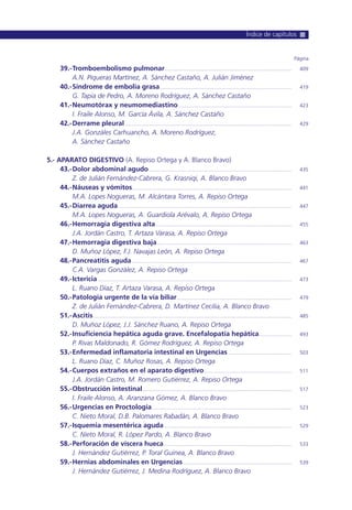 39.-Tromboembolismo pulmonar.......................................................................................... 409
A.N. Piqueras Martínez, A. Sánchez Castaño, A. Julián Jiménez
40.-Síndrome de embolia grasa............................................................................................. 419
G. Tapia de Pedro, A. Moreno Rodríguez, A. Sánchez Castaño
41.-Neumotórax y neumomediastino................................................................................ 423
I. Fraile Alonso, M. García Ávila, A. Sánchez Castaño
42.-Derrame pleural...................................................................................................................... 429
J.A. Gonzáles Carhuancho, A. Moreno Rodríguez,
A. Sánchez Castaño
5.- APARATO DIGESTIVO (A. Repiso Ortega y A. Blanco Bravo)
43.-Dolor abdominal agudo..................................................................................................... 435
Z. de Julián Fernández-Cabrera, G. Krasniqi, A. Blanco Bravo
44.-Náuseas y vómitos................................................................................................................. 441
M.A. Lopes Nogueras, M. Alcántara Torres, A. Repiso Ortega
45.-Diarrea aguda........................................................................................................................... 447
M.A. Lopes Nogueras, A. Guardiola Arévalo, A. Repiso Ortega
46.-Hemorragia digestiva alta................................................................................................ 455
J.A. Jordán Castro, T. Artaza Varasa, A. Repiso Ortega
47.-Hemorragia digestiva baja............................................................................................... 463
D. Muñoz López, F.J. Navajas León, A. Repiso Ortega
48.-Pancreatitis aguda................................................................................................................. 467
C.A. Vargas González, A. Repiso Ortega
49.-Ictericia ......................................................................................................................................... 473
L. Ruano Díaz, T. Artaza Varasa, A. Repiso Ortega
50.-Patología urgente de la vía biliar................................................................................. 479
Z. de Julián Fernández-Cabrera, D. Martínez Cecilia, A. Blanco Bravo
51.-Ascitis ............................................................................................................................................ 485
D. Muñoz López, J.J. Sánchez Ruano, A. Repiso Ortega
52.-Insuficiencia hepática aguda grave. Encefalopatía hepática....................... 493
P. Rivas Maldonado, R. Gómez Rodríguez, A. Repiso Ortega
53.-Enfermedad inflamatoria intestinal en Urgencias............................................. 503
L. Ruano Díaz, C. Muñoz Rosas, A. Repiso Ortega
54.-Cuerpos extraños en el aparato digestivo.............................................................. 511
J.A. Jordán Castro, M. Romero Gutiérrez, A. Repiso Ortega
55.-Obstrucción intestinal ......................................................................................................... 517
I. Fraile Alonso, A. Aranzana Gómez, A. Blanco Bravo
56.-Urgencias en Proctología................................................................................................... 523
C. Nieto Moral, D.B. Palomares Rabadán, A. Blanco Bravo
57.-Isquemia mesentérica aguda .......................................................................................... 529
C. Nieto Moral, R. López Pardo, A. Blanco Bravo
58.-Perforación de víscera hueca .......................................................................................... 533
J. Hernández Gutiérrez, P. Toral Guinea, A. Blanco Bravo
59.-Hernias abdominales en Urgencias............................................................................. 539
J. Hernández Gutiérrez, J. Medina Rodríguez, A. Blanco Bravo
Página
Índice de capítulos
 