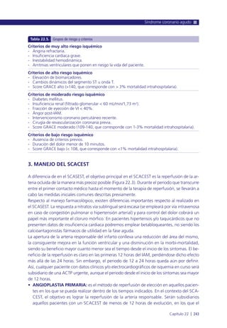 3. MANEJO DEL SCACEST
A diferencia de en el SCASEST, el objetivo principal en el SCACEST es la reperfusión de la ar-
teria ocluida de la manera más precoz posible (Figura 22.3). Durante el periodo que transcurre
entre el primer contacto médico hasta el momento de la terapia de reperfusión, se llevarán a
cabo las medidas iniciales comunes descritas previamente.
Respecto al manejo farmacológico, existen diferencias importantes respecto al realizado en
el SCASEST. La respuesta a nitratos vía sublingual será escasa (se empleará por vía intravenosa
en caso de congestión pulmonar o hipertensión arterial) y para control del dolor cobrará un
papel más importante el cloruro mórfico. En pacientes hipertensos y/o taquicárdicos que no
presenten datos de insuficiencia cardiaca podremos emplear betabloqueantes, no siendo los
calcioantagonistas fármacos de utilidad en la fase aguda.
La apertura de la arteria responsable del infarto conlleva una reducción del área del mismo,
la consiguiente mejora en la función ventricular y una disminución en la morbi-mortalidad,
siendo su beneficio mayor cuanto menor sea el tiempo desde el inicio de los síntomas. El be-
neficio de la reperfusión es claro en las primeras 12 horas del IAM, perdiéndose dicho efecto
más allá de las 24 horas. Sin embargo, el periodo de 12 a 24 horas queda aún por definir.
Así, cualquier paciente con datos clínicos y/o electrocardiográficos de isquemia en curso será
subsidiario de una ACTP urgente, aunque el periodo desde el inicio de los síntomas sea mayor
de 12 horas.
• ANGIOPLASTIA PRIMARIA: es el método de reperfusión de elección en aquellos pacien-
tes en los que se pueda realizar dentro de los tiempos indicados. En el contexto del SCA-
CEST, el objetivo es lograr la reperfusión de la arteria responsable. Serán subsidiarios
aquellos pacientes con un SCACEST de menos de 12 horas de evolución, en los que el
Síndrome coronario agudo
Capítulo 22 l 243
Criterios de muy alto riesgo isquémico
- Angina refractaria.
- Insuficiencia cardiaca grave.
- Inestabilidad hemodinámica.
- Arritmias ventriculares que ponen en riesgo la vida del paciente.
Criterios de alto riesgo isquémico
- Elevación de biomarcadores.
- Cambios dinámicos del segmento ST u onda T.
- Score GRACE alto (>140, que corresponde con > 3% mortalidad intrahospitalaria).
Criterios de moderado riesgo isquémico
- Diabetes mellitus.
- Insuficiencia renal (filtrado glomerular < 60 mL/min/1,73 m2).
- Fracción de eyección de VI < 40%.
- Ángor post-IAM.
- Intervencionismo coronario percutáneo reciente.
- Cirugía de revascularización coronaria previa.
- Score GRACE moderado (109-140, que corresponde con 1-3% mortalidad intrahospitalaria).
Criterios de bajo riesgo isquémico
- Ausencia de criterios previos.
- Duración del dolor menor de 10 minutos.
- Score GRACE bajo (< 108, que corresponde con <1% mortalidad intrahospitalaria).
Tabla 22.5. Grupos de riesgo y criterios
 