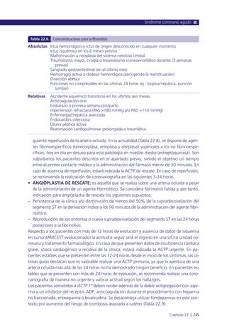 guiente reperfusión de la arteria ocluida. En la actualidad (Tabla 22.8), se dispone de agen-
tes fibrinoespecíficos (tenecteplasa, reteplasa y alteplasa) superiores a los no fibrinoespe-
cíficos, hoy en día en desuso para esta patología en nuestro medio (estreptoquinasa). Son
subsidiarios los pacientes descritos en el apartado previo, siendo el objetivo un tiempo
entre el primer contacto médico y la administración del fármaco menor de 30 minutos. En
caso de ausencia de reperfusión, estará indicada la ACTP de rescate. En caso de reperfusión,
se recomienda la realización de coronariografía en las siguientes 3-24 horas.
• ANGIOPLASTIA DE RESCATE: es aquella que se realiza sobre una arteria ocluida a pesar
de la administración de un agente fibrinolítico. Se considera fibrinolisis fallida y, por tanto,
indicación para angioplastia de rescate los siguientes supuestos:
– Persistencia de la clínica y/o disminución de menos del 50% de la supradesnivelación del
segmento ST en la derivación índice a los 90 minutos de la administración del agente fibri-
nolítico.
– Reproducción de los síntomas o nueva supradesnivelación del segmento ST en las 24 horas
posteriores a la fibrinolisis.
Respecto a los pacientes con más de 12 horas de evolución y ausencia de datos de isquemia
en curso (IAMCEST evolucionado) la actitud a seguir será el ingreso en una UCI o unidad co-
ronaria y tratamiento farmacológico. En caso de que presenten datos de insuficiencia cardiaca
grave, shock cardiogénico o recidiva de la clínica, estará indicada la ACTP urgente. En pa-
cientes estables que se presenten entre las 12-24 horas desde el inicio de los síntomas, las úl-
timas guías destacan que es valorable realizar una ACTP primaria, ya que la apertura de una
arteria ocluida más allá de las 24 horas no ha demostrado ningún beneficio. En pacientes es-
tables que se presenten con más de 24 horas de evolución, se recomienda realizar una coro-
nariografía de manera no urgente y valorar actitud según los hallazgos.
Los pacientes sometidos a ACTP 1ª deben recibir además de la doble antigregación con aspi-
rina y un inhibidor del receptor ADP, anticoagulación durante el procedimiento con heparina
no fraccionada, enoxaparina o bivalirudina. Se desaconseja utilizar fondaparinux en este con-
texto por aumento del riesgo de trombosis asociada a catéter (Tabla 22.9).
Síndrome coronario agudo
Capítulo 22 l 245
Absolutas
Relativas
Ictus hemorrágico o ictus de origen desconocido en cualquier momento
Ictus isquémico en los 6 meses previos
Malformación o neoplasia del sistema nervioso central
Traumatismo mayor, cirugía o traumatismo craneoencefálico reciente (3 semanas
previas)
Sangrado gastrointestinal (en el último mes)
Hemorragia activa o diátesis hemorrágica (excluyendo la menstruación)
Disección aórtica
Punciones no compresibles en las últimas 24 horas (ej.: biopsia hepática, punción
lumbar)
Accidente isquémico transitorio en los últimos seis meses
Anticoagulación oral
Embarazo o primera semana postparto
Hipertensión refractaria (PAS >180 mmHg y/o PAD >110 mmHg)
Enfermedad hepática avanzada
Endocarditis infecciosa
Úlcera péptica activa
Reanimación cardiopulmonar prolongada o traumática
Tabla 22.6. Contraindicaciones para la fibrinolisis
 