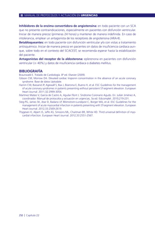 Inhibidores de la enzima convertidora de angiotensina: en todo paciente con un SCA
que no presente contraindicaciones, especialmente en pacientes con disfunción ventricular.
Iniciar de manera precoz (primeras 24 horas) y mantener de manera indefinida. En caso de
intolerancia, emplear un antagonista de los receptores de angiotensina (ARA-II).
Betabloqueantes: en todo paciente con disfunción ventricular y/o con vistas a tratamiento
antiisquémico. Iniciar de manera precoz en pacientes sin datos de insuficiencia cardiaca aun-
que, sobre todo en el contexto del SCACEST, se recomienda esperar hasta la estabilización
del paciente.
Antagonistas del receptor de la aldosterona: eplerenona en pacientes con disfunción
ventricular (Յ 40%) y datos de insuficiencia cardiaca o diabetes mellitus.
BIBLIOGRAFÍA
Braunwald E. Tratado de Cardiología. 8ª ed. Elsevier (2009).
Gibson CM, Morrow DA. Elevated cardiac troponin concentration in the absence of an acute coronary
syndrome. Base de datos Uptodate.
Hamm CW, Bassand JP, Agewall S, Bax J, Boersma E, Bueno H, et al. ESC Guidelines for the management
of acute coronary syndromes in patients presenting without persistent ST-segment elevation. European
Heart Journal. 2011;32:2999-3054.
Martínez Mateo V, García de Castro A, Aguilar Florit J. Síndrome Coronario Agudo. En: Julián Jiménez A,
coordinador. Manual de protocolos y actuación en urgencias, 3a ed. Edicomplet. 2010;219-231.
Steg PG, James SK, Atar D, Badano LP, Blömstrom-Lundqvist C, Borger MA, et al. ESC Guidelines for the
management of acute myocardial infarction in patients presenting with ST-segment elevation. European
Heart Journal. 2012;33:2569-2619.
Thygesen K, Alpert JS, Jaffe AS, Simoons ML, Chaitman BR, White HD. Third universal definition of myo-
cardial infarction. European Heart Journal. 2012;33:2551-2567.
MANUAL DE PROTOCOLOS Y ACTUACIÓN EN URGENCIAS
250 l Capítulo 22
 