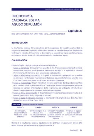 Insuficiencia cardiaca. Edema agudo de pulmón
Capítulo 23 l 251
INTRODUCCIÓN
La insuficiencia cardiaca (IC) se caracteriza por la incapacidad del corazón para bombear la
sangre que necesita el organismo o bien dicho bombeo se consigue a expensas de presiones
ventriculares elevadas. Clínicamente se define como la aparición de signos y síntomas típicos
en presencia de una alteración cardiaca estructural o funcional en reposo.
CLASIFICACIÓN
Existen múltiples clasificaciones de la insuficiencia cardiaca:
1. Según la cronología: de novo (primer episodio de IC), IC crónica descompensada (empeo-
ramiento de síntomas en un paciente previamente estable) o IC avanzada o terminal
(IC refractaria al tratamiento o en situación de pretrasplante).
2. Según la velocidad de instauración: la IC aguda se define por la rápida aparición o cambios
en los signos y síntomas de insuficiencia cardiaca que requieren tratamiento urgente. En la
IC crónica los síntomas aparecen de forma lentamente progresiva.
3. Según la fisiopatología: IC con fracción de eyección deprimida, donde predomina el fallo
de la función contráctil del miocardio o IC con fracción de eyección preservada, que se ca-
racteriza por signos y síntomas típicos de IC en presencia de cardiopatía estructural que
condiciona elevación de las presiones de llenado ventriculares.
4. Según la clínica predominante: IC derecha (predominio de la congestión sistémica) o IC iz-
quierda (predominio de la congestión pulmonar).
5. Según el grado de limitación funcional: la clasificación más empleada es la de la New York
Heart Association (NYHA) (Tabla 23.1).
Dentro de la insuficiencia cardiaca aguda se pueden distinguir seis escenarios clínicos dife-
rentes, aunque frecuentemente se superponen entre sí:
INSUFICIENCIA
CARDIACA. EDEMA
AGUDO DE PULMÓN
Itziar García Ormazábal, Juan Emilio Alcalá López, Luis Rodríguez Padial
Capítulo 23
CLASE I
Sin limitación.
La actividad física
habitual no causa
síntomas
CLASE II
Limitación ligera de la
actividad física.
La actividad ordinaria
ocasiona síntomas
CLASE III
Limitación marcada de
la actividad física.
Aparecen síntomas con
actividad menor a la
habitual
CLASE IV
Síntomas en reposo
que se exacerban
con cualquier actividad
física
Tabla 23.1. Clasificación funcional de la NYHA
 