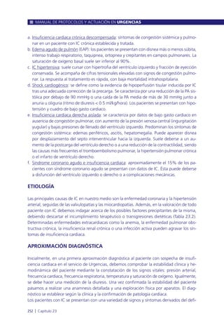 a. Insuficiencia cardiaca crónica descompensada: síntomas de congestión sistémica y pulmo-
nar en un paciente con IC crónica establecida y tratada.
b. Edema agudo de pulmón (EAP): los pacientes se presentan con disnea más o menos súbita,
intenso trabajo respiratorio, taquipnea, ortopnea y crepitantes en campos pulmonares. La
saturación de oxígeno basal suele ser inferior al 90%.
c. IC hipertensiva: suele cursar con hipertrofia del ventrículo izquierdo y fracción de eyección
conservada. Se acompaña de cifras tensionales elevadas con signos de congestión pulmo-
nar. La respuesta al tratamiento es rápida, con baja mortalidad intrahospitalaria.
d. Shock cardiogénico: se define como la evidencia de hipoperfusión tisular inducida por IC
tras una adecuada corrección de la precarga. Se caracteriza por una reducción de la PA sis-
tólica por debajo de 90 mmHg o una caída de la PA media de más de 30 mmHg junto a
anuria u oliguria (ritmo de diuresis < 0.5 ml/kg/hora). Los pacientes se presentan con hipo-
tensión y cuadro de bajo gasto cardiaco.
e. Insuficiencia cardiaca derecha aislada: se caracteriza por datos de bajo gasto cardiaco en
ausencia de congestión pulmonar, con aumento de la presión venosa central (ingurgitación
yugular) y bajas presiones de llenado del ventrículo izquierdo. Predominan los síntomas de
congestión sistémica: edemas periféricos, ascitis, hepatomegalia. Puede aparecer disnea
por desplazamiento del septo interventricular hacia la izquierda. Suele deberse a un au-
mento de la postcarga del ventrículo derecho o a una reducción de la contractilidad, siendo
las causas más frecuentes el tromboembolismo pulmonar, la hipertensión pulmonar crónica
o el infarto de ventrículo derecho.
f. Síndrome coronario agudo e insuficiencia cardiaca: aproximadamente el 15% de los pa-
cientes con síndrome coronario agudo se presentan con datos de IC. Ésta puede deberse
a disfunción del ventrículo izquierdo o derecho o a complicaciones mecánicas.
ETIOLOGÍA
Las principales causas de IC en nuestro medio son la enfermedad coronaria y la hipertensión
arterial, seguidas de las valvulopatías y las miocardiopatías. Además, en la valoración de todo
paciente con IC debemos indagar acerca de los posibles factores precipitantes de la misma,
debiendo descartar el incumplimiento terapéutico o transgresiones dietéticas (Tabla 23.2).
Determinadas enfermedades extracardiacas como la anemia, la enfermedad pulmonar obs-
tructiva crónica, la insuficiencia renal crónica o una infección activa pueden agravar los sín-
tomas de insuficiencia cardiaca.
APROXIMACIÓN DIAGNÓSTICA
Inicialmente, en una primera aproximación diagnóstica al paciente con sospecha de insufi-
ciencia cardiaca en el servicio de Urgencias, debemos comprobar la estabilidad clínica y he-
modinámica del paciente mediante la constatación de los signos vitales: presión arterial,
frecuencia cardiaca, frecuencia respiratoria, temperatura y saturación de oxígeno. Igualmente,
se debe hacer una medición de la diuresis. Una vez confirmada la estabilidad del paciente
pasamos a realizar una anamnesis detallada y una exploración física por aparatos. El diag-
nóstico se establece según la clínica y la confirmación de patología cardiaca.
Los pacientes con IC se presentan con una variedad de signos y síntomas derivados del defi-
MANUAL DE PROTOCOLOS Y ACTUACIÓN EN URGENCIAS
252 l Capítulo 23
 