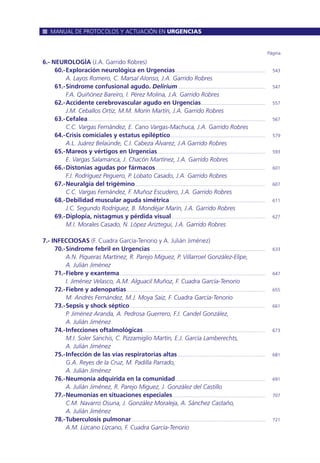 6.- NEUROLOGÍA (J.A. Garrido Robres)
60.-Exploración neurológica en Urgencias...................................................................... 543
A. Layos Romero, C. Marsal Alonso, J.A. Garrido Robres
61.-Síndrome confusional agudo. Delirium.................................................................... 547
F.A. Quiñónez Bareiro, I. Pérez Molina, J.A. Garrido Robres
62.-Accidente cerebrovascular agudo en Urgencias.................................................. 557
J.M. Ceballos Ortíz, M.M. Morín Martín, J.A. Garrido Robres
63.-Cefalea.......................................................................................................................................... 567
C.C. Vargas Fernández, E. Cano Vargas-Machuca, J.A. Garrido Robres
64.-Crisis comiciales y estatus epiléptico.......................................................................... 579
A.L. Juárez Belaúnde, C.I. Cabeza Álvarez, J.A Garrido Robres
65.-Mareos y vértigos en Urgencias.................................................................................... 593
E. Vargas Salamanca, J. Chacón Martínez, J.A. Garrido Robres
66.-Distonías agudas por fármacos ..................................................................................... 601
F.J. Rodríguez Peguero, P. Lobato Casado, J.A. Garrido Robres
67.-Neuralgia del trigémino..................................................................................................... 607
C.C. Vargas Fernández, F. Muñoz Escudero, J.A. Garrido Robres
68.-Debilidad muscular aguda simétrica .......................................................................... 611
J.C. Segundo Rodríguez, B. Mondéjar Marín, J.A. Garrido Robres
69.-Diplopía, nistagmus y pérdida visual......................................................................... 627
M.I. Morales Casado, N. López Ariztegui, J.A. Garrido Robres
7.- INFECCIOSAS (F. Cuadra García-Tenorio y A. Julián Jiménez)
70.-Síndrome febril en Urgencias ......................................................................................... 633
A.N. Piqueras Martínez, R. Parejo Miguez, P. Villarroel González-Elipe,
A. Julián Jiménez
71.-Fiebre y exantema................................................................................................................. 647
I. Jiménez Velasco, A.M. Alguacil Muñoz, F. Cuadra García-Tenorio
72.-Fiebre y adenopatías............................................................................................................ 655
M. Andrés Fernández, M.J. Moya Saiz, F. Cuadra García-Tenorio
73.-Sepsis y shock séptico ......................................................................................................... 661
P. Jiménez Aranda, A. Pedrosa Guerrero, F.J. Candel González,
A. Julián Jiménez
74.-Infecciones oftalmológicas............................................................................................... 673
M.I. Soler Sanchis, C. Pizzamiglio Martín, E.J. García Lamberechts,
A. Julián Jiménez
75.-Infección de las vías respiratorias altas .................................................................... 681
G.A. Reyes de la Cruz, M. Padilla Parrado,
A. Julián Jiménez
76.-Neumonía adquirida en la comunidad...................................................................... 691
A. Julián Jiménez, R. Parejo Miguez, J. González del Castillo
77.-Neumonías en situaciones especiales........................................................................ 707
C.M. Navarro Osuna, J. González Moraleja, A. Sánchez Castaño,
A. Julián Jiménez
78.-Tuberculosis pulmonar........................................................................................................ 721
A.M. Lizcano Lizcano, F. Cuadra García-Tenorio
Página
MANUAL DE PROTOCOLOS Y ACTUACIÓN EN URGENCIAS
 