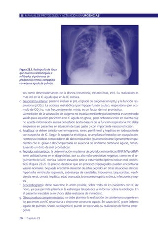 sas como desencadenantes de la disnea (neumonía, neumotórax, etc). Su realización es
más útil en la IC aguda que en la IC crónica.
c. Gasometría arterial: permite evaluar el pH, el grado de oxigenación (pO2) y la función res-
piratoria (pCO2). La acidosis metabólica (por hipoperfusión tisular), respiratoria (por acú-
mulo de CO2) o, más frecuentemente, mixta, es un factor de mal pronóstico.
La medición de la saturación de oxígeno no invasiva mediante pulsioximetría es un método
válido para aquellos pacientes con IC aguda no grave, pero debemos tener en cuenta que
no aporta información acerca del estado ácido-base ni de la función respiratoria. No debe
emplearse en pacientes en situación de bajo gasto o con importante vasoconstricción.
d. Analítica: se deben solicitar un hemograma, iones, perfil renal y hepático en todo paciente
con sospecha de IC. Según la sospecha etiológica, se ampliará el estudio con coagulación,
hormonas tiroideas o marcadores de daño miocárdico (pueden elevarse ligeramente en pa-
cientes con IC grave o descompensada en ausencia de síndrome coronario agudo, consti-
tuyendo un dato de mal pronóstico).
e. Péptidos natriuréticos: la determinación en plasma de péptidos natriuréticos (BNP, NT-proBNP)
tiene utilidad tanto en el diagnóstico, por su alto valor predictivo negativo, como en el se-
guimiento de la IC crónica (valores elevados pese a tratamiento óptimo indican mal pronós-
tico) (Figura 23.2). Es preciso destacar que en procesos hiperagudos pueden encontrarse
valores normales. Se puede encontrar elevación de estos péptidos en otras situaciones clínicas:
hipertrofia ventricular izquierda, sobrecarga de cavidades, hipoxemia, taquicardias, insufi-
ciencia renal, cirrosis hepática, edad avanzada, bronconeumopatía crónica, infecciones y sep-
sis.
f. Ecocardiograma: debe realizarse lo antes posible, sobre todo en los pacientes con IC de
novo, ya que permite planificar la estrategia terapéutica al informar sobre la etiología. En
el paciente inestable o en shock debe realizarse de inmediato.
g. Otras pruebas complementarias: se debe plantear la realización de cateterismo urgente en
los pacientes con IC secundaria a síndrome coronario agudo. En casos de IC grave (edema
agudo de pulmón, shock cardiogénico) puede ser necesaria su realización de forma emer-
gente.
MANUAL DE PROTOCOLOS Y ACTUACIÓN EN URGENCIAS
254 l Capítulo 23
Figura 23.1. Radiografía de tórax
que muestra cardiomegalia e
infiltrados algodonosos de
predominio central, compatible
con edema agudo de pulmón.
 