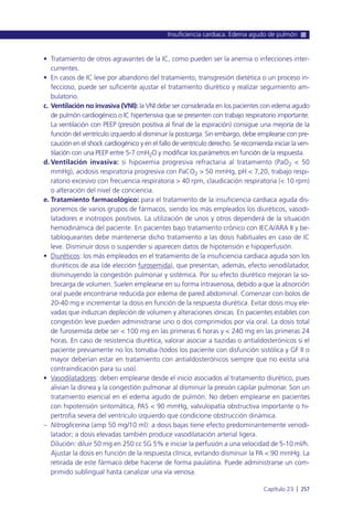 • Tratamiento de otros agravantes de la IC, como pueden ser la anemia o infecciones inter-
currentes.
• En casos de IC leve por abandono del tratamiento, transgresión dietética o un proceso in-
feccioso, puede ser suficiente ajustar el tratamiento diurético y realizar seguimiento am-
bulatorio.
c. Ventilación no invasiva (VNI): la VNI debe ser considerada en los pacientes con edema agudo
de pulmón cardiogénico o IC hipertensiva que se presenten con trabajo respiratorio importante.
La ventilación con PEEP (presión positiva al final de la espiración) consigue una mejoría de la
función del ventrículo izquierdo al disminuir la postcarga. Sin embargo, debe emplearse con pre-
caución en el shock cardiogénico y en el fallo de ventrículo derecho. Se recomienda iniciar la ven-
tilación con una PEEP entre 5-7 cmH2O y modificar los parámetros en función de la respuesta.
d. Ventilación invasiva: si hipoxemia progresiva refractaria al tratamiento (PaO2 < 50
mmHg), acidosis respiratoria progresiva con PaCO2 > 50 mmHg, pH < 7,20, trabajo respi-
ratorio excesivo con frecuencia respiratoria > 40 rpm, claudicación respiratoria (< 10 rpm)
o alteración del nivel de conciencia.
e. Tratamiento farmacológico: para el tratamiento de la insuficiencia cardiaca aguda dis-
ponemos de varios grupos de fármacos, siendo los más empleados los diuréticos, vasodi-
latadores e inotropos positivos. La utilización de unos y otros dependerá de la situación
hemodinámica del paciente. En pacientes bajo tratamiento crónico con IECA/ARA II y be-
tabloqueantes debe mantenerse dicho tratamiento a las dosis habituales en caso de IC
leve. Disminuir dosis o suspender si aparecen datos de hipotensión e hipoperfusión.
• Diuréticos: los más empleados en el tratamiento de la insuficiencia cardiaca aguda son los
diuréticos de asa (de elección furosemida), que presentan, además, efecto venodilatador,
disminuyendo la congestión pulmonar y sistémica. Por su efecto diurético mejoran la so-
brecarga de volumen. Suelen emplearse en su forma intravenosa, debido a que la absorción
oral puede encontrarse reducida por edema de pared abdominal. Comenzar con bolos de
20-40 mg e incrementar la dosis en función de la respuesta diurética. Evitar dosis muy ele-
vadas que induzcan depleción de volumen y alteraciones iónicas. En pacientes estables con
congestión leve pueden administrarse uno o dos comprimidos por vía oral. La dosis total
de furosemida debe ser < 100 mg en las primeras 6 horas y < 240 mg en las primeras 24
horas. En caso de resistencia diurética, valorar asociar a tiazidas o antialdosterónicos si el
paciente previamente no los tomaba (todos los paciente con disfunción sistólica y GF II o
mayor deberían estar en tratamiento con antialdosterónicos siempre que no exista una
contraindicación para su uso).
• Vasodilatadores: deben emplearse desde el inicio asociados al tratamiento diurético, pues
alivian la disnea y la congestión pulmonar al disminuir la presión capilar pulmonar. Son un
tratamiento esencial en el edema agudo de pulmón. No deben emplearse en pacientes
con hipotensión sintomática, PAS < 90 mmHg, valvulopatía obstructiva importante o hi-
pertrofia severa del ventrículo izquierdo que condicione obstrucción dinámica.
– Nitroglicerina (amp 50 mg/10 ml): a dosis bajas tiene efecto predominantemente venodi-
latador; a dosis elevadas también produce vasodilatación arterial ligera.
Dilución: diluir 50 mg en 250 cc SG 5% e iniciar la perfusión a una velocidad de 5-10 ml/h.
Ajustar la dosis en función de la respuesta clínica, evitando disminuir la PA < 90 mmHg. La
retirada de este fármaco debe hacerse de forma paulatina. Puede administrarse un com-
primido sublingual hasta canalizar una vía venosa.
Insuficiencia cardiaca. Edema agudo de pulmón
Capítulo 23 l 257
 