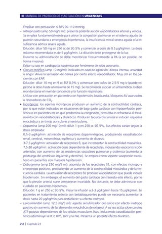 Emplear con precaución si PAS 90-110 mmHg.
– Nitroprusiato (amp 50 mg/5 ml): presenta potente acción vasodilatadora arterial y venosa.
Se emplea fundamentalmente para aliviar la congestión pulmonar en el edema agudo de
pulmón secundario a emergencia hipertensiva, la insuficiencia mitral severa aguda o la in-
suficiencia aórtica severa aguda.
Dilución: diluir 50 mg en 250 cc de SG 5% y comenzar a dosis de 0.5 µg/kg/min. La dosis
máxima recomendada es de 5 µg/kg/min. La dilución debe protegerse de la luz.
Durante su administración se debe monitorizar frecuentemente la PA (a ser posible, de
forma invasiva).
Evitar su uso en cardiopatía isquémica por fenómeno de robo coronario.
• Cloruro mórfico (amp 10 mg/ml): indicado en caso de agitación, disnea intensa, ansiedad
o ángor. Alivia la sensación de disnea por cierto efecto venodilatador. Muy útil en los pa-
cientes con EAP.
Dilución: diluir 10 mg en 9 cc SSF 0,9% y comenzar con bolos de 2,5-5 mg iv (puede re-
petirse la dosis hasta un máximo de 15 mg). Se recomienda asociar un antiemético. Deben
monitorizarse el nivel de conciencia y la función respiratoria.
Utilizar con precaución en pacientes con hipotensión, bradicardia, bloqueos AV avanzados
o retenedores de CO2.
• Inotrópicos: los agentes inotrópicos producen un aumento de la contractilidad cardiaca,
por lo que están indicados en situaciones de bajo gasto cardiaco con hipoperfusión peri-
férica o en pacientes en los que predomina la congestión, pero ésta es refractaria al trata-
miento con vasodilatadores y diuréticos. Producen taquicardia sinusal e inducen isquemia
miocárdica y arritmias auriculares y ventriculares.
– Dopamina (amp 200 mg/10 ml): diluir 1 g en 250 cc SG 5%. Sus efectos varían según la
dosis empleada:
0,5-3 mg/kg/min: activación de receptores dopaminérgicos, produciendo vasodilatación
renal, cerebral, mesentérica, esplénica y aumento de diuresis.
3-7,5 mg/kg/min: activación de receptores ß, que incrementan la contractilidad miocárdica.
7,5-20 mg/kg/min: activación dosis dependiente de receptores, induciendo vasoconstricción
arteriolar, con aumento de las resistencias vasculares pulmonar y sistémica (aumenta la
postcarga del ventrículo izquierdo y derecho). Se emplea como soporte vasopresor transi-
torio en pacientes con marcada hipotensión.
– Dobutamina (amp 250 mg/5 ml): agonista de los receptores ß1, con efectos inotropo y
cronotropo positivos, produciendo un aumento de la contractilidad miocárdica y de la fre-
cuencia cardiaca. La activación de receptores ß2 produce vasodilatación que puede inducir
hipotensión. Sin embargo, el aumento del gasto cardiaco contrarresta este efecto, por lo
que la presión arterial suele permanecer invariable. No obstante, se debe administrar con
cuidado en pacientes hipotensos.
Dilución: 1 g en 250 cc SG 5%. Iniciar la infusión a 2-3 µg/kg/min hasta 15 µg/kg/min. En
pacientes en tratamiento crónico con betabloqueantes puede ser necesario aumentar la
dosis hasta 20 µg/kg/min para restablecer su efecto inotropo.
– Levosimendán (amp 12,5 mg/5 ml): agente sensibilizador del calcio con efecto inotropo
positivo sin aumento de las demandas miocárdicas de oxígeno. A su vez actúa sobre canales
ATP-potasio dependientes de las células musculares lisas, induciendo vasodilatación peri-
férica (disminuye la PCP, RVS, RVP y la PA). Presenta un potente efecto diurético.
MANUAL DE PROTOCOLOS Y ACTUACIÓN EN URGENCIAS
258 l Capítulo 23
 