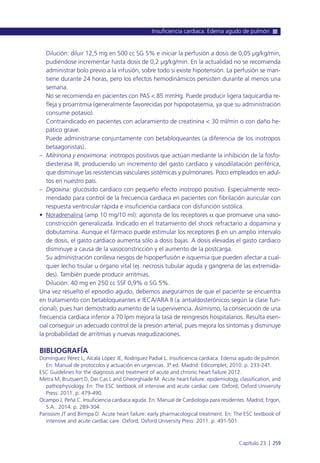 Dilución: diluir 12,5 mg en 500 cc SG 5% e iniciar la perfusión a dosis de 0,05 µg/kg/min,
pudiéndose incrementar hasta dosis de 0,2 µg/kg/min. En la actualidad no se recomienda
administrar bolo previo a la infusión, sobre todo si existe hipotensión. La perfusión se man-
tiene durante 24 horas, pero los efectos hemodinámicos persisten durante al menos una
semana.
No se recomienda en pacientes con PAS < 85 mmHg. Puede producir ligera taquicardia re-
fleja y proarritmia (generalmente favorecidas por hipopotasemia, ya que su administración
consume potasio).
Contraindicado en pacientes con aclaramiento de creatinina < 30 ml/min o con daño he-
pático grave.
Puede administrarse conjuntamente con betabloqueantes (a diferencia de los inotropos
betaagonistas).
– Milrinona y enoximona: inotropos positivos que actúan mediante la inhibición de la fosfo-
diesterasa III, produciendo un incremento del gasto cardiaco y vasodilatación periférica,
que disminuye las resistencias vasculares sistémicas y pulmonares. Poco empleados en adul-
tos en nuestro país.
– Digoxina: glucósido cardiaco con pequeño efecto inotropo positivo. Especialmente reco-
mendado para control de la frecuencia cardiaca en pacientes con fibrilación auricular con
respuesta ventricular rápida e insuficiencia cardiaca con disfunción sistólica.
• Noradrenalina (amp 10 mg/10 ml): agonista de los receptores a que promueve una vaso-
constricción generalizada. Indicado en el tratamiento del shock refractario a dopamina y
dobutamina. Aunque el fármaco puede estimular los receptores b en un amplio intervalo
de dosis, el gasto cardiaco aumenta sólo a dosis bajas. A dosis elevadas el gasto cardiaco
disminuye a causa de la vasoconstricción y el aumento de la postcarga.
Su administración conlleva riesgos de hipoperfusión e isquemia que pueden afectar a cual-
quier lecho tisular u órgano vital (ej. necrosis tubular aguda y gangrena de las extremida-
des). También puede producir arritmias.
Dilución: 40 mg en 250 cc SSF 0,9% o SG 5%.
Una vez resuelto el episodio agudo, debemos asegurarnos de que el paciente se encuentra
en tratamiento con betabloqueantes e IECA/ARA II (± antialdosterónicos según la clase fun-
cional), pues han demostrado aumento de la supervivencia. Asímismo, la consecución de una
frecuencia cardiaca inferior a 70 lpm mejora la tasa de reingresos hospitalarios. Resulta esen-
cial conseguir un adecuado control de la presión arterial, pues mejora los síntomas y disminuye
la probabilidad de arritmias y nuevas reagudizaciones.
BIBLIOGRAFÍA
Domínguez Pérez L, Alcalá López JE, Rodríguez Padial L. Insuficiencia cardiaca. Edema agudo de pulmón.
En: Manual de protocolos y actuación en urgencias. 3ª ed. Madrid: Edicomplet; 2010. p. 233-241.
ESC Guidelines for the diagnosis and treatment of acute and chronic heart failure 2012.
Metra M, Brutsaert D, Dei Cas L and Gheorghiade M. Acute heart failure: epidemiology, classification, and
pathophysiology. En: The ESC textbook of intensive and acute cardiac care. Oxford; Oxford University
Press: 2011. p. 479-490.
Ocampo J, Peña C. Insuficiencia cardiaca aguda. En: Manual de Cardiología para residentes. Madrid; Ergon,
S.A.: 2014. p. 289-304.
Parissism JT and Birmpa D. Acute heart failure: early pharmacological treatment. En: The ESC textbook of
intensive and acute cardiac care. Oxford; Oxford University Press: 2011. p. 491-501.
Insuficiencia cardiaca. Edema agudo de pulmón
Capítulo 23 l 259
 