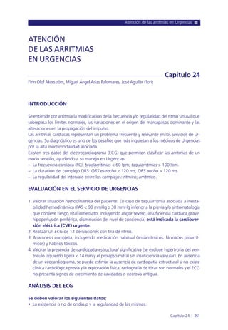 Atención de las arritmias en Urgencias
Capítulo 24 l 261
INTRODUCCIÓN
Se entiende por arritmia la modificación de la frecuencia y/o regularidad del ritmo sinusal que
sobrepasa los límites normales, las variaciones en el origen del marcapasos dominante y las
alteraciones en la propagación del impulso.
Las arritmias cardiacas representan un problema frecuente y relevante en los servicios de ur-
gencias. Su diagnóstico es uno de los desafíos que más inquietan a los médicos de Urgencias
por la alta morbimortalidad asociada.
Existen tres datos del electrocardiograma (ECG) que permiten clasificar las arritmias de un
modo sencillo, ayudando a su manejo en Urgencias:
– La frecuencia cardiaca (FC): bradiarritmias < 60 lpm; taquiarritmias > 100 lpm.
– La duración del complejo QRS: QRS estrecho < 120 ms; QRS ancho > 120 ms.
– La regularidad del intervalo entre los complejos: rítmico; arrítmico.
EVALUACIÓN EN EL SERVICIO DE URGENCIAS
1. Valorar situación hemodinámica del paciente. En caso de taquiarritmia asociada a inesta-
bilidad hemodinámica (PAS < 90 mmHg o 30 mmHg inferior a la previa y/o sintomatología
que conlleve riesgo vital inmediato, incluyendo angor severo, insuficiencia cardíaca grave,
hipoperfusión periférica, disminución del nivel de conciencia) está indicada la cardiover-
sión eléctrica (CVE) urgente.
2. Realizar un ECG de 12 derivaciones con tira de ritmo.
3. Anamnesis completa, incluyendo medicación habitual (antiarrítmicos, fármacos proarrít-
micos) y hábitos tóxicos.
4. Valorar la presencia de cardiopatía estructural significativa (se excluye hipertrofia del ven-
trículo izquierdo ligera < 14 mm y el prolapso mitral sin insuficiencia valvular). En ausencia
de un ecocardiograma, se puede estimar la ausencia de cardiopatía estructural si no existe
clínica cardiológica previa y la exploración física, radiografía de tórax son normales y el ECG
no presenta signos de crecimiento de cavidades o necrosis antigua.
ANÁLISIS DEL ECG
Se deben valorar los siguientes datos:
• La existencia o no de ondas p y la regularidad de las mismas.
ATENCIÓN
DE LAS ARRITMIAS
EN URGENCIAS
Finn Olof Akerström, Miguel Ángel Arias Palomares, José Aguilar Florit
Capítulo 24
 