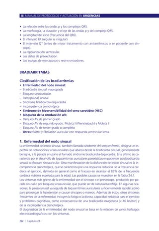 • La relación entre las ondas p y los complejos QRS.
• La morfología, la duración y el eje de las ondas p y del complejo QRS.
• La longitud del ciclo (frecuencia del QRS).
• El intervalo RR (regular o irregular).
• El intervalo QT (antes de iniciar tratamiento con antiarrítmicos o en paciente con sín-
cope).
• La repolarización ventricular.
• Los datos de preexcitación.
• Las espigas de marcapasos o resincronizadores.
BRADIARRITMIAS
Clasificación de las bradiarritmias
• Enfermedad del nodo sinusal:
– Bradicardia sinusal inapropiada
– Bloqueo sinoauricular
– Paro (pausa) sinusal
– Síndrome bradicardia-taquicardia
– Incompetencia cronotrópica
• Síndrome de hipersensibilidad del seno carotídeo (HSC)
• Bloqueos de la conducción AV:
– Bloqueo AV de primer grado
– Bloqueo AV de segundo grado: Mobitz I (Wenckebach) y Mobitz II
– Bloqueo AV de tercer grado o completo
– Otras: flutter y fibrilación auricular con respuesta ventricular lenta
1. Enfermedad del nodo sinusal
La enfermedad del nodo sinusal, también llamada síndrome del seno enfermo, designa un es-
pectro de disfunciones sinoauriculares que abarca desde la bradicardia sinusal, generalmente
benigna, a la parada sinusal o el llamado síndrome bradicardia-taquicardia. Este último se ca-
racteriza por el desarrollo de taquiarritmias auriculares paroxísticas en pacientes con bradicardia
sinusal o bloqueo sinoauricular. Otra manifestación de la disfunción del nodo sinusal es la in-
competencia cronotrópica, que se caracteriza por una respuesta reducida de la frecuencia car-
diaca al ejercicio, definida en general como el fracaso en alcanzar el 85% de la frecuencia
cardiaca máxima esperada para la edad. Las posibles causas se muestran en la Tabla 24.1.
Los síntomas más graves de la enfermedad son el síncope o el presíncope, producido por pa-
rada sinusal o por bloqueo sinoauricular, que puede ser de naturaleza refleja. En algunas oca-
siones, la pausa sinusal va seguida de taquiarritmias auriculares suficientemente rápidas como
para prolongar la hipotensión y causar síncopes o mareos. Además de éstos, otros síntomas
frecuentes de la enfermedad incluyen la fatiga o la disnea, capacidad reducida para el ejercicio
y problemas cognitivos, como consecuencia de una bradicardia exagerada (< 40 lat/min) y
de la incompetencia cronotrópica.
El diagnóstico de la enfermedad del nodo sinusal se basa en la relación de varios hallazgos
electrocardiográficos con los síntomas.
MANUAL DE PROTOCOLOS Y ACTUACIÓN EN URGENCIAS
262 l Capítulo 24
 