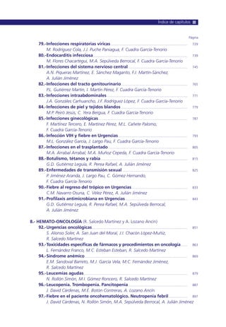 79.-Infecciones respiratorias víricas..................................................................................... 729
M. Rodríguez Cola, J.J. Puche Paniagua, F. Cuadra García-Tenorio
80.-Endocarditis infecciosa........................................................................................................ 739
M. Flores Chacartegui, M.A. Sepúlveda Berrocal, F. Cuadra García-Tenorio
81.-Infecciones del sistema nervioso central ................................................................. 745
A.N. Piqueras Martínez, E. Sánchez Maganto, F.J. Martín-Sánchez,
A. Julián Jiménez
82.-Infecciones del tracto genitourinario......................................................................... 765
P.L. Gutiérrez Martín, I. Martín Pérez, F. Cuadra García-Tenorio
83.-Infecciones intraabdominales......................................................................................... 771
J.A. Gonzáles Carhuancho, J.F. Rodríguez López, F. Cuadra García-Tenorio
84.-Infecciones de piel y tejidos blandos ......................................................................... 779
M.P. Peiró Jesús, C. Yera Bergua, F. Cuadra García-Tenorio
85.-Infecciones ginecológicas.................................................................................................. 787
F. Martínez Tercero, E. Martínez Pérez, M.L. Cañete Palomo,
F. Cuadra García-Tenorio
86.-Infección VIH y fiebre en Urgencias............................................................................ 793
M.L. González García, J. Largo Pau, F. Cuadra García-Tenorio
87.-Infecciones en el trasplantado....................................................................................... 805
M.A. Arrabal Arrabal, M.A. Muñoz Cepeda, F. Cuadra García-Tenorio
88.-Botulismo, tétanos y rabia ............................................................................................... 815
G.D. Gutiérrez Leguía, R. Perea Rafael, A. Julián Jiménez
89.-Enfermedades de transmisión sexual........................................................................ 825
P. Jiménez Aranda, J. Largo Pau, C. Gómez Hernando,
F. Cuadra García-Tenorio
90.-Fiebre al regreso del trópico en Urgencias ............................................................. 833
C.M. Navarro Osuna, C. Vélez Pérez, A. Julián Jiménez
91.-Profilaxis antimicrobiana en Urgencias .................................................................... 843
G.D. Gutiérrez Leguía, R. Perea Rafael, M.A. Sepúlveda Berrocal,
A. Julián Jiménez
8.- HEMATO-ONCOLOGÍA (R. Salcedo Martínez y A. Lozano Ancín)
92.-Urgencias oncológicas......................................................................................................... 851
S. Alonso Soler, A. San Juan del Moral, J.I. Chacón López-Muñiz,
R. Salcedo Martínez
93.-Toxicidades específicas de fármacos y procedimientos en oncología....... 863
L. Fernández Franco, M.C. Esteban Esteban, R. Salcedo Martínez
94.-Síndrome anémico................................................................................................................. 869
E.M. Sandoval Barreto, M.J. García Vela, M.C. Fernández Jiménez,
R. Salcedo Martínez
95.-Leucemias agudas.................................................................................................................. 879
N. Rollón Simón, M.I. Gómez Roncero, R. Salcedo Martínez
96.-Leucopenia. Trombopenia. Pancitopenia................................................................. 887
J. David Cárdenas, M.E. Botón Contreras, A. Lozano Ancín
97.-Fiebre en el paciente oncohematológico. Neutropenia febril..................... 897
J. David Cárdenas, N. Rollón Simón, M.A. Sepúlveda Berrocal, A. Julián Jiménez
Página
Índice de capítulos
 