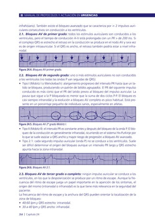 infrahisiano). También existe el bloqueo avanzado que se caracteriza por Ն 2 impulsos auri-
culares consecutivos sin conducción a los ventrículos.
2.1. Bloqueo AV de primer grado: todos los estímulos auriculares son conducidos a los
ventrículos, pero el tiempo de conducción A-V está prolongado con un PR > de 200 ms. Si
el complejo QRS es estrecho el retraso en la conducción se produce en el nodo AV y rara vez
es de origen intraauricular. Si el QRS es ancho, el retraso también podría estar a nivel infra-
nodal.
2.2. Bloqueo AV de segundo grado: uno o más estímulos auriculares no son conducidos
a los ventrículos (no todas las ondas P van seguidas de QRS).
• Tipo I (Mobitz I o Wenckebach): alargamiento progresivo del intervalo PR hasta que un la-
tido se bloquea, produciendo un patrón de latidos agrupados. El PR del siguiente impulso
conducido es más corto que el PR del latido previo al bloqueo del impulso auricular. La
pausa que sigue a la P bloqueada es menor que la suma de dos ciclos P-P. El bloqueo es
casi siempre intranodal y la evolución a bloqueo AV completo es poco habitual. Está pre-
sente en un porcentaje pequeño de individuos sanos, especialmente en atletas.
• Tipo II (Mobitz II): el intervalo PR es constante antes y después del bloqueo de la onda P. El blo-
queo de la conducción es generalmente infranodal, ocurriendo en el sistema His-Purkinje por
lo que se suele asociar a QRS ancho y mayor riesgo de progresión a bloqueo AV avanzado.
• Tipo 2:1: cada segundo impulso auricular (onda P) no se conduce a los ventrículos. Suele
ser difícil determinar el origen del bloqueo aunque un intervalo PR largo y QRS estrecho
apunta hacía la zona intranodal.
2.3. Bloqueo AV de tercer grado o completo: ningún impulso auricular se conduce a los
ventrículos, en los que la despolarización se produce por un ritmo de escape. Aunque la fre-
cuencia del ritmo de escape juega un papel importante en la aparición de los síntomas, el
origen del mismo (intranodal o infranodal) es la que tiene más relevancia en la seguridad del
paciente.
La frecuencia del ritmo de escape y la anchura del QRS pueden orientar la localización de la
zona de bloqueo:
• 40-60 lpm y QRS estrecho: intranodal.
• 30 a 40 lpm y QRS ancho: infranodal.
MANUAL DE PROTOCOLOS Y ACTUACIÓN EN URGENCIAS
264 l Capítulo 24
Figura 24.4. Bloqueo AV primer grado.
Figura 24.6. Bloqueo AV 2:1.
Figura 24.5. Bloqueo AV 2º grado Mobitz I.
 