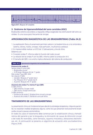 3. Síndrome de hipersensibilidad del seno carotídeo (HSC)
Bradicardia extrema secundaria a respuesta refleja exagerada tras estimulación del seno ca-
rotídeo. Es una causa poco frecuente de síncope.
APROXIMACIÓN DIAGNÓSTICA DE LAS BRADIARRITMIAS (Tabla 24.2)
1. La exploración física y la anamnesis permiten valorar si la bradiarritmia es o no sintomática
(astenia, disnea, mareo, síncope, mala perfusión, insuficiencia cardíaca).
2. Es imprescindible realizar un ECG de 12 derivaciones y tira de ritmo.
Debemos ver:
• Si existen ondas P: informa sobre la función del nodo sinusal.
• La relación de las ondas P con los QRS: informa sobre la conducción A-V.
• El tamaño del QRS: si es ancho implica afectación del sistema de conducción.
TRATAMIENTO DE LAS BRADIARRITMIAS
La presentación clínica es fundamental para decidir la estrategia terapéutica. Algunos pacien-
tes no necesitan medida terapéutica alguna, como los que presentan exclusivamente bradi-
cardia sinusal o pausas asintomáticas.
En todos los casos el tratamiento debe comenzar por la estabilización clínica y hemodi-
námica del paciente y por la búsqueda y la eliminación de causas de disfunción sinusal
o del nodo AV reversibles, como fármacos, isquemia miocárdica, alteraciones electrolíti-
cas, etc. A continuación se presenta un algoritmo de actuación ante una bradiarritmia
(Figura 24.8).
Atención de las arritmias en Urgencias
Capítulo 24 l 265
Figura 24.7. Bloqueo AV completo.
Presencia de ondas P:
Tantas ondas P como QRS
– Bradicardia sinusal
– Si PR largo: Bloqueo AV de 1° grado
Más ondas P que QRS: BAV
Ver relación P-QRS:
– Variable: Bloqueo 2° grado tipo I
– Fija: Bloqueo AV 2° grado tipo II
– Ausente: Bloqueo AV 3° grado
Ausencia de ondas P o menos P que QRS:
Si QRS rítmico:
– QRS estrecho: Escape nodal
– QRS ancho: Escape ventricular
Si QRS arrítmico:
– Existencia de ondas P: Bradiarritmia sinusal y escape
– Ausencia de ondas P: Fibrilación auricular lenta
Tabla 24.2. Aproximación diagnóstica de las bradiarritmias
 