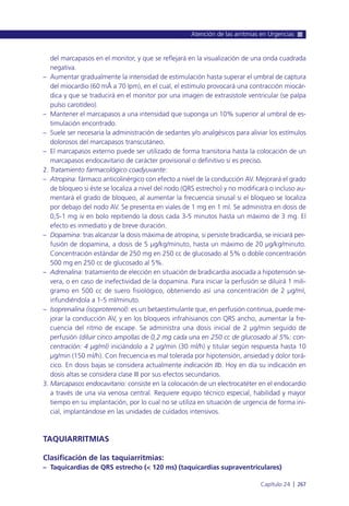 del marcapasos en el monitor, y que se reflejará en la visualización de una onda cuadrada
negativa.
– Aumentar gradualmente la intensidad de estimulación hasta superar el umbral de captura
del miocardio (60 mÅ a 70 lpm), en el cual, el estímulo provocará una contracción miocár-
dica y que se traducirá en el monitor por una imagen de extrasístole ventricular (se palpa
pulso carotídeo).
– Mantener el marcapasos a una intensidad que suponga un 10% superior al umbral de es-
timulación encontrado.
– Suele ser necesaria la administración de sedantes y/o analgésicos para aliviar los estímulos
dolorosos del marcapasos transcutáneo.
– El marcapasos externo puede ser utilizado de forma transitoria hasta la colocación de un
marcapasos endocavitario de carácter provisional o definitivo si es preciso.
2. Tratamiento farmacológico coadyuvante:
– Atropina: fármaco anticolinérgico con efecto a nivel de la conducción AV. Mejorará el grado
de bloqueo si éste se localiza a nivel del nodo (QRS estrecho) y no modificará o incluso au-
mentará el grado de bloqueo, al aumentar la frecuencia sinusal si el bloqueo se localiza
por debajo del nodo AV. Se presenta en viales de 1 mg en 1 ml. Se administra en dosis de
0,5-1 mg iv en bolo repitiendo la dosis cada 3-5 minutos hasta un máximo de 3 mg. El
efecto es inmediato y de breve duración.
– Dopamina: tras alcanzar la dosis máxima de atropina, si persiste bradicardia, se iniciará per-
fusión de dopamina, a dosis de 5 µg/kg/minuto, hasta un máximo de 20 µg/kg/minuto.
Concentración estándar de 250 mg en 250 cc de glucosado al 5% o doble concentración
500 mg en 250 cc de glucosado al 5%.
– Adrenalina: tratamiento de elección en situación de bradicardia asociada a hipotensión se-
vera, o en caso de inefectividad de la dopamina. Para iniciar la perfusión se diluirá 1 mili-
gramo en 500 cc de suero fisiológico, obteniendo así una concentración de 2 µg/ml,
infundiéndola a 1-5 ml/minuto.
– Isoprenalina (isoproterenol): es un betaestimulante que, en perfusión continua, puede me-
jorar la conducción AV, y en los bloqueos infrahisianos con QRS ancho, aumentar la fre-
cuencia del ritmo de escape. Se administra una dosis inicial de 2 µg/min seguido de
perfusión (diluir cinco ampollas de 0,2 mg cada una en 250 cc de glucosado al 5%: con-
centración: 4 µg/ml) iniciándolo a 2 µg/min (30 ml/h) y titular según respuesta hasta 10
µg/min (150 ml/h). Con frecuencia es mal tolerada por hipotensión, ansiedad y dolor torá-
cico. En dosis bajas se considera actualmente indicación IIb. Hoy en día su indicación en
dosis altas se considera clase III por sus efectos secundarios.
3. Marcapasos endocavitario: consiste en la colocación de un electrocatéter en el endocardio
a través de una vía venosa central. Requiere equipo técnico especial, habilidad y mayor
tiempo en su implantación, por lo cual no se utiliza en situación de urgencia de forma ini-
cial, implantándose en las unidades de cuidados intensivos.
TAQUIARRITMIAS
Clasificación de las taquiarritmias:
– Taquicardias de QRS estrecho (< 120 ms) (taquicardias supraventriculares)
Atención de las arritmias en Urgencias
Capítulo 24 l 267
 