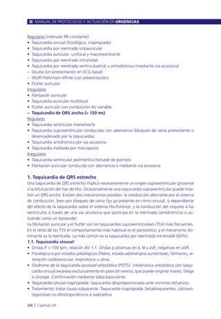 Regulares (intervalo RR constante)
• Taquicardia sinusal (fisiológica, inapropiada)
• Taquicardia por reentrada sinoauricular
• Taquicardia auricular: unifocal y macroreentrante
• Taquicardia por reentrada intranodal
• Taquicardia por reentrada ventriculoatrial u ortrodrómica (mediante vía accesoria)
– Oculta (sin preexcitación en ECG basal)
– Wolff-Parkinson-White (con preexcitación)
• Flutter auricular
Irregulares
• Fibrilación auricular
• Taquicardia auricular multifocal
• Flutter auricular con conducción AV variable
– Taquicardia de QRS ancho (> 120 ms)
Regulares
• Taquicardia ventricular monomorfa
• Taquicardia supraventricular conducidas con aberrancia (bloqueo de rama preexistente o
desencadenado por la taquicardia)
• Taquicardia antidrómica por vía accesoria
• Taquicardia mediada por marcapasos
Irregulares
• Taquicardia ventricular polimórfica (torsade de pointes)
• Fibrilación auricular conducida con aberrancia o mediante vía accesoria
1. Taquicardia de QRS estrecho
Una taquicardia de QRS estrecho implica necesariamente un origen supraventricular (proximal
a la bifurcación del haz de His). Ocasionalmente una taquicardia supraventricular puede mos-
trar un QRS ancho. Existen dos mecanismos posibles: la conducción aberrante por el sistema
de conducción, bien por bloqueo de rama fijo ya presente en ritmo sinusal, o dependiente
del efecto de la taquicardia sobre el sistema His-Purkinje; y la conducción del impulso a los
ventrículos a través de una vía accesoria que participa en la reentrada (antidrómica) o ac-
tuando como un bystander.
La fibrilación auricular y el flutter son las taquicardias supraventriculares (TSV) más frecuentes.
En el resto de las TSV el comportamiento más habitual es el paroxístico, y el mecanismo do-
minante es la reentrada. La más común es la taquicardia por reentrada intranodal (60%).
1.1. Taquicardia sinusal:
• Ondas P > 100 lpm, relación AV 1:1. Ondas p positivas en II, III y aVF, negativas en aVR.
• Fisiológica o por estados patológicos (fiebre, estado adrenérgico aumentado, fármacos, al-
teración cardiovascular, respiratoria u otras.
• Síndrome de la taquicardia postural ortostática (POTS): intolerancia ortostática con taqui-
cardia sinusal excesiva exclusivamente en posición erecta, que puede originar mareo, fatiga
o síncope. Confirmación mediante tabla basculante.
• Taquicardia sinusal inapropiada: taquicardia desproporcionada ante mínimos esfuerzos.
• Tratamiento: tratar causa subyacente. Taquicardia inapropiada: betabloqueantes, calcioan-
tagonistas no dihidropiridínicos e ivabradina.
MANUAL DE PROTOCOLOS Y ACTUACIÓN EN URGENCIAS
268 l Capítulo 24
 