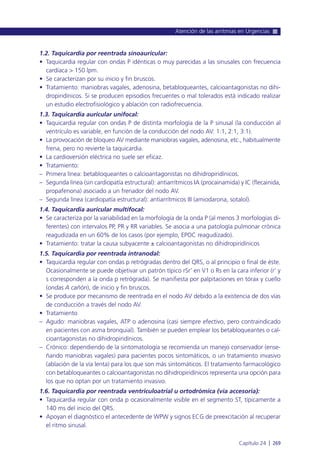 1.2. Taquicardia por reentrada sinoauricular:
• Taquicardia regular con ondas P idénticas o muy parecidas a las sinusales con frecuencia
cardíaca > 150 lpm.
• Se caracterizan por su inicio y fin bruscos.
• Tratamiento: maniobras vagales, adenosina, betabloqueantes, calcioantagonistas no dihi-
dropiridínicos. Si se producen episodios frecuentes o mal tolerados está indicado realizar
un estudio electrofisiológico y ablación con radiofrecuencia.
1.3. Taquicardia auricular unifocal:
• Taquicardia regular con ondas P de distinta morfología de la P sinusal (la conducción al
ventrículo es variable, en función de la conducción del nodo AV: 1:1, 2:1, 3:1).
• La provocación de bloqueo AV mediante maniobras vagales, adenosina, etc., habitualmente
frena, pero no revierte la taquicardia.
• La cardioversión eléctrica no suele ser eficaz.
• Tratamiento:
– Primera línea: betabloqueantes o calcioantagonistas no dihidropiridínicos.
– Segunda línea (sin cardiopatía estructural): antiarrítmicos IA (procainamida) y IC (flecainida,
propafenona) asociado a un frenador del nodo AV.
– Segunda línea (cardiopatía estructural): antiarrítmicos III (amiodarona, sotalol).
1.4. Taquicardia auricular multifocal:
• Se caracteriza por la variabilidad en la morfología de la onda P (al menos 3 morfologías di-
ferentes) con intervalos PP, PR y RR variables. Se asocia a una patología pulmonar crónica
reagudizada en un 60% de los casos (por ejemplo, EPOC reagudizado).
• Tratamiento: tratar la causa subyacente ± calcioantagonistas no dihidropiridínicos
1.5. Taquicardia por reentrada intranodal:
• Taquicardia regular con ondas p retrógradas dentro del QRS, o al principio o final de éste.
Ocasionalmente se puede objetivar un patrón típico rSr’ en V1 o Rs en la cara inferior (r’ y
s corresponden a la onda p retrógrada). Se manifiesta por palpitaciones en tórax y cuello
(ondas A cañón), de inicio y fin bruscos.
• Se produce por mecanismo de reentrada en el nodo AV debido a la existencia de dos vías
de conducción a través del nodo AV.
• Tratamiento
– Agudo: maniobras vagales, ATP o adenosina (casi siempre efectivo, pero contraindicado
en pacientes con asma bronquial). También se pueden emplear los betabloqueantes o cal-
cioantagonistas no dihidropiridínicos.
– Crónico: dependiendo de la sintomatología se recomienda un manejo conservador (ense-
ñando maniobras vagales) para pacientes pocos sintomáticos, o un tratamiento invasivo
(ablación de la vía lenta) para los que son más sintomáticos. El tratamiento farmacológico
con betabloqueantes o calcioantagonistas no dihidropiridínicos representa una opción para
los que no optan por un tratamiento invasivo.
1.6. Taquicardia por reentrada ventriculoatrial u ortodrómica (vía accesoria):
• Taquicardia regular con onda p ocasionalmente visible en el segmento ST, típicamente a
140 ms del inicio del QRS.
• Apoyan el diagnóstico el antecedente de WPW y signos ECG de preexcitación al recuperar
el ritmo sinusal.
Atención de las arritmias en Urgencias
Capítulo 24 l 269
 