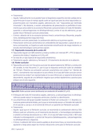 • Tratamiento:
– Agudo: habitualmente no es posible hacer el diagnóstico específico de éste subtipo de ta-
quiarritmia por lo que el manejo agudo suele ser igual que para las otras taquicardias su-
praventriculares con maniobras vagales, adenosina etc. (ver “taquicardias por reentrada
intranodal”). No obstante, si existen antecedentes de preexcitación es preferible el trata-
miento que actúa sobre la vía accesoria (flecainida o procainamida) o el nodo AV (betablo-
queantes o calcioantagonistas no dihidropiridínicos) y evitar el uso de adenosina, ya que
puede inducir fibrilación auricular preexcitada.
– Crónico: ablación de la vía accesoria (primera línea) o antiarrítimicos (flecainida, propafe-
nona, betabloqueantes) (segunda línea).
– Fibrilación auricular preexcitada: la cardioversión eléctrica es la primera opción.
– Preexcitación ventricular asintomática (sin antecedentes de taquicardia): a pesar de ser un
tema controvertido, en España se suele recomendar estratificación de riesgo mediante un
estudio electrofisiológico como primera opción.
1.7. Taquicardia incesante de la unión AV:
• Taquicardia regular con QRS estrecho y ondas p visibles con intervalo RP’ > P’R. Es típica la
presencia de ondas p’ negativas en II, III y aVF.
• Se trata de un tipo especial de taquicardia ortodrómica.
• Tratamiento agudo: adenosina y fármacos IC. El tratamiento de elección es la ablación.
1.8. Flutter auricular:
• Taquicardia auricular con frecuencia auricular de aproximadamente 300 lpm y conducción
AV variable, lo más frecuente 2:1, por lo que la respuesta ventricular suele ser alrededor
de 150 lpm. Presenta una activación auricular característica con ondas F en “dientes de
sierra”, normalmente más marcado en la cara inferior. En el caso del flutter auricular común
(antihorario) las ondas F son representadas en la cara inferior por un segmento lentamente
descendente, seguido de una deflexión negativa que cambia rápidamente a positiva para
enlazar con el ciclo siguiente.
• El bloqueo del nodo AV (maniobras vagales, adenosina, y calcioantagonistas no dihidropi-
ridínicos) puede reducir la respuesta ventricular y facilitar su identificación.
• Los antiarrítmicos del grupo I pueden favorecer el flutter con conducción 1:1, llevando a si-
tuaciones potencialmente letales, por lo que se recomienda asociar un frenador del nodo AV
en el caso de su uso (p.e. en el control de ritmo en un paciente con fibrilación auricular).
• Tratamiento:
– Agudo: igual que en la fibrilación auricular, se recomienda la cardioversión eléctrica (50J
bifásico suele ser suficiente y es el tratamiento de elección), o farmacológica (amiodarona
o sotalol) si el tiempo de evolución es < 48 h. En el caso de haber transcurrido > 48 h está
indicada la anticoagulación y control de frecuencia (betabloqueantes, calcioantagonistas
no dihidropiridínicos o digoxina).
– Crónico: la ablación del istmo cavotricuspídeo es de primera línea y se recomienda antico-
agulación a largo plazo según las mismas indicaciones como para la fibrilación auricular.
MANUAL DE PROTOCOLOS Y ACTUACIÓN EN URGENCIAS
270 l Capítulo 24
Figura 24.9. Flutter auricular común (antihorario) con conducción AV variable (3:1 y 4:1).
 
