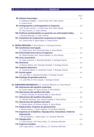 98.-Diátesis hemorrágica ........................................................................................................... 903
A. Rodríguez Hidalgo, J. Cuesta Tovar, M.O. Abío Calvete,
A. Lozano Ancín
99.-Antiagregación y anticoagulación en Urgencias................................................. 909
A.M. Lizcano Lizcano, J. Cuesta Tovar, M.O. Abío Calvete,
P.C. Ruiz Artacho, A. Julián Jiménez
100.-Profilaxis tromboembólica en pacientes con enfermedad médica .......... 923
I. Narváez Mayorga, A. Julián Jiménez
101.-Transfusión de componentes sanguíneos en Urgencias................................. 925
M.J. García Vela, B. Eguía López, A. Lozano Ancín
9.- NEFRO-UROLOGÍA (A. Roca Muñoz y S. Buitrago Sivianes)
102.-Insuficiencia renal aguda................................................................................................... 933
J.C. Prado Sierra, M.A. Fernández Rojo, A. Roca Muñoz
103.-Enfermedad renal crónica en Urgencias................................................................... 945
M. Pilataxi Quinga, M.A. García Rubiales, A. Roca Muñoz
104.-Crisis renoureteral ................................................................................................................. 951
M. López Guerrero, E. Buendía González, S. Buitrago Sivianes
105.-Hematuria................................................................................................................................... 955
A. Barroso Manso, M.E. Buendía González, S. Buitrago Sivianes
106.-Uropatía obstructiva ............................................................................................................ 961
P.L. Gutiérrez Martín, A. Samprieto Crespo, S. Buitrago Sivianes
107.-Escroto agudo .......................................................................................................................... 967
L.G. Lara Peña, E. Buendía González, S. Buitrago Sivianes
108.-Patología de genitales externos ................................................................................... 971
L.G. Lara Peña, B. Arce Casado, S. Buitrago Sivianes
10.- ENDOCRINO-METABÓLICO (J.G. Sentenac Merchán y A. Roca Muñoz)
109.-Alteraciones del equilibrio ácido-base...................................................................... 975
M. Suárez Vargas, M. Torres Guinea, A. Roca Muñoz
110.-Alteraciones del equilibrio del sodio.......................................................................... 983
C. Herráiz Corredor, M. Acevedo Ribó, A. Roca Muñoz
111.-Alteraciones del equilibrio del potasio..................................................................... 991
J.L. Morales Montoya, M.A. Muñoz Cepeda, A. Roca Muñoz
112.-Alteraciones del equilibrio del calcio ......................................................................... 997
B. Cámara Marín, M. Romero Molina, A. Roca Muñoz
113.-Rabdomiolisis. Síndrome de aplastamiento........................................................... 1003
F. Moreno Alonso, J. Flores Valderas, J.G Sentenac Merchán
114.-Urgencias en el diabético. Hiperglucemia. Cetoacidosis. Síndrome
hiperosmolar............................................................................................................................. 1009
F. Del Val Zaballos, J. López López, J.G. Sentenac Merchán
115.-Hipoglucemia............................................................................................................................ 1019
C. Cortés Muñoz, V.M. Peña Cortés, J.G. Sentenac Merchán
116.-Urgencias tiroideas................................................................................................................ 1023
A.M. Luque Pazos, J. Sastre Marcos, J.G. Sentenac Merchán
Página
MANUAL DE PROTOCOLOS Y ACTUACIÓN EN URGENCIAS
 