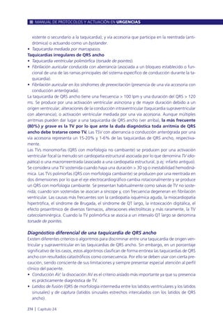 xistente o secundario a la taquicardia); y vía accesoria que participa en la reentrada (anti-
drómica) o actuando como un bystander.
• Taquicardia mediada por marcapasos.
Taquicardias irregulares de QRS ancho
• Taquicardia ventricular polimórfica (torsade de pointes).
• Fibrilación auricular conducida con aberrancia (asociada a un bloqueo establecido o fun-
cional de una de las ramas principales del sistema específico de conducción durante la ta-
quicardia).
• Fibrilación auricular en los síndromes de preexcitación (presencia de una vía accesoria con
conducción anterógrada).
La taquicardia de QRS ancho tiene una frecuencia > 100 lpm y una duración del QRS > 120
ms. Se produce por una activación ventricular asíncrona y de mayor duración debido a un
origen ventricular; alteraciones de la conducción intraventricular (taquicardia supraventricular
con aberrancia); o activación ventricular mediada por una vía accesoria. Aunque múltiples
arritmias pueden dar lugar a una taquicardia de QRS ancho (ver arriba), la más frecuente
(80%) y grave es la TV por lo que ante la duda diagnóstica toda arritmia de QRS
ancho debe tratarse como TV. Las TSV con aberrancia o conducción anterógrada por una
vía accesoria representa un 15-20% y 1-6% de las taquicardias de QRS ancho, respectiva-
mente.
Las TVs monomorfas (QRS con morfología no cambiante) se producen por una activación
ventricular focal (a menudo sin cardiopatía estructural asociada por lo que denomina TV idio-
pática) o una macrorreentrada (asociado a una cardiopatía estructural, p.ej: infarto antiguo).
Se considera una TV sostenida cuando haya una duración > 30 sg o inestabilidad hemodiná-
mica. Las TVs polimorfas (QRS con morfología cambiante) se producen por una reentrada en
dos dimensiones por lo que el eje electrocardiográfico cambia rotacionalmente y se produce
un QRS con morfología cambiante. Se presentan habitualmente como salvas de TV no soste-
nida; cuando son sostenidas se asocian a síncope y, con frecuencia degeneran en fibrilación
ventricular. Las causas más frecuentes son la cardiopatía isquémica aguda, la miocardiopatía
hipertrófica, el síndrome de Brugada, el síndrome de QT largo, la intoxicación digitálica, el
efecto proarrítmico de diversos fármacos, alteraciones electrolíticas y más raramente, la TV
catecolaminérgica. Cuando la TV polimórfica se asocia a un intervalo QT largo se denomina
torsade de pointes.
Diagnóstico diferencial de una taquicardia de QRS ancho
Existen diferentes criterios o algoritmos para discriminar entre una taquicardia de origen ven-
tricular y supraventricular en las taquicardias de QRS ancho. Sin embargo, en un porcentaje
significativo de los casos, estos algoritmos clasifican de forma errónea las taquicardias de QRS
ancho con resultados catastróficos como consecuencia. Por ello se deben usar con cierta pre-
caución, siendo consciente de sus limitaciones y siempre presentar especial atención al perfil
clínico del paciente.
• Conducción AV: la disociación AV es el criterio aislado más importante ya que su presencia
es prácticamente diagnóstica de TV.
• Latidos de fusión (QRS de morfología intermedia entre los latidos ventrículares y los latidos
sinusales) y de captura (latidos sinusales estrechos intercalados con los latidos de QRS
ancho).
MANUAL DE PROTOCOLOS Y ACTUACIÓN EN URGENCIAS
274 l Capítulo 24
 