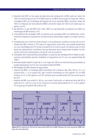• Duración del QRS: en los casos de aberrancia de conducción el QRS suele ser menor de
140 ms mientras que en las TV el QRS hasta en un 88% de los casos es mayor de 140 ms.
Complejos QRS con morfología de bloqueo de rama izquierda (BRI) y duración mayor de
160 ms o bloqueo de rama derecha (BRD) y duración mayor de 140 ms son datos que su-
gieren una TV.
• Eje eléctrico: un eje del QRS entre –90 y 180º o un eje desviado a la derecha con QRS con
morfología de BRI orientan a TV.
• Concordancia de complejos QRS: la presencia de complejos QRS con deflexiones unifor-
memente negativas o positivas en las derivaciones precordiales sugiere un origen ventricu-
lar.
• Comparación con el ECG en ritmo sinusal: si no se observan cambios en el eje o en la mor-
fología del QRS, orienta a TSV (salvo en taquicardia rama-rama, que puede presentarse
con una morfología de la TV similar a la del ECG en ritmo sinusal). En presencia de un ECG
basal con preexcitación manifiesta, hay que descartar que la taquicardia se deba a la acti-
vación ventricular anterógrada a través de una vía accesoria.
• Complejos RS en derivaciones precordiales: la ausencia de complejos RS en todas las deri-
vaciones precordiales permite establecer el diagnóstico de TV con una especificidad del
100%.
• Intervalo desde onda R a nadir de S: si es mayor de 100 ms en derivaciones precordiales se
puede diagnosticar una TV con una especificidad del 98%.
• Morfología del QRS durante la taquicardia:
– Aspecto de BRD: un complejo QRS monofásico (R) o bifásico (qR, QR y RS) en V1 y un
cociente R/S < 1 o un patrón QS, QR u onda R monofásica en V6 sugieren TV. Un QRS
trifásico en V1 o V6 sugieren una TSV siempre que la amplitud de la R sea menor que la
de la R’.
– Aspecto de BRI: una onda R > 30 ms, una onda S profunda, un descenso lento del QS al
nadir de la S > 60 ms o una S con muesca en la parte descendente en V1 o V2 sugieren
TV al igual que el patrón QR o QS en V6.
Atención de las arritmias en Urgencias
Capítulo 24 l 275
Figura 24.12. Diagnóstico diferencial taquicardias QRS acho (LBBB: bloqueo de rama izquierda, RBBB: blo-
queo de rama derecha).
 
