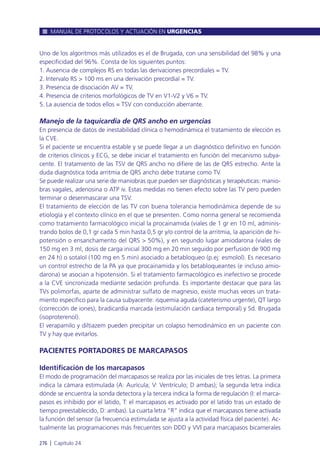 Uno de los algoritmos más utilizados es el de Brugada, con una sensibilidad del 98% y una
especificidad del 96%. Consta de los siguientes puntos:
1. Ausencia de complejos RS en todas las derivaciones precordiales = TV.
2. Intervalo RS > 100 ms en una derivación precordial = TV.
3. Presencia de disociación AV = TV.
4. Presencia de criterios morfológicos de TV en V1-V2 y V6 = TV.
5. La ausencia de todos ellos = TSV con conducción aberrante.
Manejo de la taquicardia de QRS ancho en urgencias
En presencia de datos de inestabilidad clínica o hemodinámica el tratamiento de elección es
la CVE.
Si el paciente se encuentra estable y se puede llegar a un diagnóstico definitivo en función
de criterios clínicos y ECG, se debe iniciar el tratamiento en función del mecanismo subya-
cente. El tratamiento de las TSV de QRS ancho no difiere de las de QRS estrecho. Ante la
duda diagnóstica toda arritmia de QRS ancho debe tratarse como TV.
Se puede realizar una serie de maniobras que pueden ser diagnósticas y terapéuticas: manio-
bras vagales, adenosina o ATP iv. Estas medidas no tienen efecto sobre las TV pero pueden
terminar o desenmascarar una TSV.
El tratamiento de elección de las TV con buena tolerancia hemodinámica depende de su
etiología y el contexto clínico en el que se presenten. Como norma general se recomienda
como tratamiento farmacológico inicial la procainamida (viales de 1 gr en 10 ml, adminis-
trando bolos de 0,1 gr cada 5 min hasta 0,5 gr y/o control de la arritmia, la aparición de hi-
potensión o ensanchamento del QRS > 50%), y en segundo lugar amiodarona (viales de
150 mg en 3 ml, dosis de carga inicial 300 mg en 20 min seguido por perfusión de 900 mg
en 24 h) o sotalol (100 mg en 5 min) asociado a betabloqueo (p.ej: esmolol). Es necesario
un control estrecho de la PA ya que procainamida y los betabloqueantes (e incluso amio-
darona) se asocian a hipotensión. Si el tratamiento farmacológico es inefectivo se procede
a la CVE sincronizada mediante sedación profunda. Es importante destacar que para las
TVs polimorfas, aparte de administrar sulfato de magnesio, existe muchas veces un trata-
miento específico para la causa subyacente: isquemia aguda (cateterismo urgente), QT largo
(corrección de iones), bradicardia marcada (estimulación cardiaca temporal) y Sd. Brugada
(isoproterenol).
El verapamilo y diltiazem pueden precipitar un colapso hemodinámico en un paciente con
TV y hay que evitarlos.
PACIENTES PORTADORES DE MARCAPASOS
Identificación de los marcapasos
El modo de programación del marcapasos se realiza por las iniciales de tres letras. La primera
indica la cámara estimulada (A: Aurícula; V: Ventrículo; D ambas); la segunda letra indica
dónde se encuentra la sonda detectora y la tercera indica la forma de regulación (I: el marca-
pasos es inhibido por el latido, T: el marcapasos es activado por el latido tras un estado de
tiempo preestablecido, D: ambas). La cuarta letra “R” indica que el marcapasos tiene activada
la función del sensor (la frecuencia estimulada se ajusta a la actividad física del paciente). Ac-
tualmente las programaciones más frecuentes son DDD y VVI para marcapasos bicamerales
MANUAL DE PROTOCOLOS Y ACTUACIÓN EN URGENCIAS
276 l Capítulo 24
 