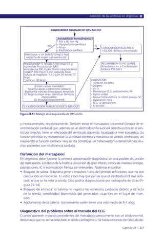 y monocamerales, respectivamente. También existe el marcapasos tricameral (terapia de re-
sincronización cardiaca) que, además de un electrodo en la aurícula derecha y otro en el ven-
trículo derecho, tiene un electrodo del ventrículo izquierdo, localizado a nivel epicardico. Su
función principal es resincronizar la actividad eléctrica y mecánica de ambos ventrículos, así
mejorando la función cardiaca. Hoy en día constituye un tratamiento fundamental para mu-
chos pacientes con insuficiencia cardiaca.
Disfunción del marcapasos
En Urgencias debe hacerse la primera aproximación diagnóstica de una posible disfunción
del marcapasos. Los datos de la historia clínica son de gran interés: clínica de mareo o síncope,
palpitaciones, IC o estimulación frénica son relevantes. Podemos encontrar:
• Bloqueo de salida: la batería genera impulsos fuera del periodo refractario, que no son
conducidos al miocardio. En estos casos hay que pensar que el electrodo está mal colo-
cado o que se ha roto la sonda. Esto podría diagnosticarse por radiografía de tórax (Fi-
gura 24.14).
• Bloqueo de entrada: la batería no registra los estímulos cardiacos debido a defecto
de la sonda, sensibilidad disminuida del generador, cicatrices en el lugar de inser-
ción.
• Agotamiento de la batería: normalmente suelen tener una vida media de 5-7 años.
Diagnóstico del problema sobre el trazado del ECG
Cuando aparecen impulsos procedentes del marcapasos precozmente tras un latido normal,
deducimos que no se ha detectado el latido cardiogénico. Se habla entonces de fallos de de-
Atención de las arritmias en Urgencias
Capítulo 24 l 277
Figura 24.13. Manejo de la taquicardia de QRS ancho.
TAQUICARDIA REGULAR DE QRS ANCHO
NO SI
SI CARDIOVERSIÓN FARMACOLÓGICA INEFICAZ
VALORACIÓN
– Asegurar vía aérea
– Oxígeno
– Vía iv
– Monitorizar ECG, pulsioxímetro, PA
– Signos vitales
– Revisar historia clínica (si infarto previo=TV)
– Exploración física
– ECG 12 derivaciones
– Rx portátil
RECURRENCIA-TV INCESANTE
Amiodarona i.v. + Cardioversión
bifásica 150-200 J
CARDIOVERSIÓN ELÉCTRICA
-150-200 J bifásico sincronizado
¿Inestabilidad hemodinámica?
– PAS < 90 mm Hg
– Hipoperfusión periférica
– Angor
– Insuficiencia cardiaca
Adenosina i.v. en bolo (6/12mg) si hay
sospecha de origen supraventricular
Procainamida* 0,1g cada 5 min (max 0,5 g)
(control de PA y duración QRS)
Amiodarona 300 mg en 20 min (segunda línea)
Sotalol* 100 mg en 5 min (segunda línea)
Sulfato de magnesio (1,5-3 g en 20 min) si QT
largo
*evitar en QT largo
¿Existen causas reversibles?
Isquemia aguda (cateterismo cardiaco)
Bradicardia marcada (marcapasos temporal)
QT largo (corregir iones, identificar fármacos
responsables)
Sd. Brugada (isoproterenol)
 