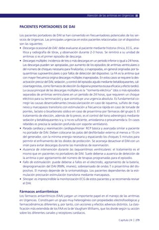 PACIENTES PORTADORES DE DAI
Los pacientes portadores de DAI se han convertido en frecuentadores potenciales de los ser-
vicios de Urgencias. Las principales urgencias en estos pacientes relacionadas con el dispositivo
son las siguientes:
• Descarga ocasional de DAI: debe evaluarse al paciente mediante historia clínica, ECG, ana-
lítica y radiografía de tórax, y observación durante 2-3 horas. Se remitirá a su unidad de
arritmias si es el primer episodio de descarga.
• Descargas múltiples: incidencia de tres o más descargas en un período inferior o igual a 24 horas.
Las descargas pueden ser apropiadas, por aumento de los episodios de arritmias ventriculares o
del número de choques necesario para finalizarlas; o inapropiadas, en general originadas por ta-
quiarritmias supraventriculares o por fallos de detección del dispositivo. La FA es la arritmia que
con mayor frecuencia origina descargas múltiples inapropiadas. En estos casos se requiere la des-
activación precoz del DAI, sedación, y control del episodio agudo mediante betabloqueantes, cal-
cioantagonistas, como fármacos de elección (la digoxina presenta escasa eficacia y efecto tardío).
La causa principal de las descargas múltiples es la “tormenta eléctrica” (dos o más episodios
separados de arritmias ventriculares en un período de 24 horas, que requieren un choque
eléctrico para su terminación) y que constituye una urgencia absoluta. Es fundamental co-
rregir las causas desencadenantes (revascularización en caso de isquemia, sulfato de mag-
nesio y marcapasos transitorio con estimulación a frecuencia rápida en caso de torsade de
pointes, lactato o bicarbonato sódico en caso de proarritmia por fármacos del grupo I). El
tratamiento de elección, además de lo previo, es el control del tono adrenérgico mediante
sedación y betabloqueantes iv y, si no es suficiente, amiodarona o procainamida iv. En casos
rebeldes es precisa la sedación profunda con soporte ventilatorio.
• Parada cardiaca y reanimación cardiopulmonar: RCP básica y avanzada similar a paciente
no portador de DAI. Deben colocarse las palas del desfibrilador externo al menos a 15 cm
del generador, con la mínima energía necesaria y espaciando los choques 5 minutos para
permitir el enfriamiento de los diodos de protección. Se aconseja desactivar el DAI con un
imán para evitar descargas durante las maniobras de reanimación.
• Ausencia de intervención durante las taquiarritmias ventriculares: el tratamiento es el
mismo que en pacientes no portadores de DAI. Suele deberse a ausencia de detección de
la arritmia o por agotamiento del número de terapias programadas para el episodio.
• Fallo de estimulación: puede deberse a fallos en el electrodo, agotamiento de la batería,
desprogramación del DAI (RMN, imanes), sobresensado de ondas T o proarritmia del dis-
positivo. El manejo depende de la sintomatología. Los pacientes dependientes de la esti-
mulación precisarán estimulación transitoria mediante marcapasos.
• Síncope: es imprescindible la monitorización ECG de estos pacientes y se recomienda revisar
el DAI.
Fármacos antiarrítmicos
Los fármacos antiarrítmicos (FAA) juegan un importante papel en el manejo de las arritmias
en Urgencias. Constituyen un grupo muy heterogéneo con propiedades electrofisiológicas y
farmacodinámicas diferentes y, por tanto, con acciones y efectos adversos distintos. La clasi-
ficación más extendida de los FAA es la de Vaugham Williams, que los divide según su acción
sobre los diferentes canales y receptores cardíacos.
Atención de las arritmias en Urgencias
Capítulo 24 l 279
 