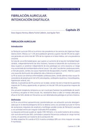 Fibrilación auricular. Intoxicación digitálica
Capítulo 25 l 281
FIBRILACIÓN AURICULAR
Introducción
La fibrilación auricular (FA) es la arritmia más prevalente en los servicios de Urgencias hospi-
talarios (SUH). Afecta a un 1-2% de la población general y supone más del 3% de las urgen-
cias generales así como más del 10% de los ingresos en el área médica, con una prevalencia
creciente.
Se trata de una enfermedad grave, que supone un aumento de la tasa de mortalidad (dupli-
cándola, independientemente de otros factores), favorece el desarrollo de insuficiencia car-
diaca (supone un predictor independiente de esta patología) así como ocasiona un riesgo
muy aumentado de tromboembolia arterial (causa 1 de cada 5 accidentes cerebrovasculares,
a menudo graves, siendo una causa importante de discapacidad y muerte). Además supone
una causa de disminución de calidad de vida y tolerancia al ejercicio.
La FA se asocia con diversas enfermedades cardiovasculares, siendo además estas causas fa-
vorecedoras de perpetuación de la FA (valvulopatías, cardiopatía isquémica, miocardiopatías,
hipertensión arterial, etc).
Además, la prevalencia de FA aumenta con la edad, siendo más de la mitad de los pacientes
mayores de 75 años y apareciendo, en general, en más del 10% de los pacientes mayores de
80 años.
Una actuación terapéutica temprana va a ser crucial para favorecer las posibilidades de revertir
la arritmia y recuperar el ritmo sinusal. Así, necesitamos llevar a cabo un manejo adecuado y
eficaz en los SUH, donde con frecuencia va a ser detectada esta patología en primera instancia.
Definición
La FA es una arritmia supraventricular caracterizada por una activación auricular desorgani-
zada que en el electrocardiograma (ECG) se detecta como una actividad auricular en forma
de oscilaciones irregulares de amplitud y morfología variable (ondas de fibrilación) asociada
a una actividad ventricular irregular (intervalos R-R variables).
La respuesta ventricular puede ser rápida (100-160 lpm), si no existe trastorno de la conduc-
ción aurículo-ventricular (AV); controlada si presenta frecuencias cardiacas en rango normal;
o lenta, en pacientes con trastorno de la conducción AV.
Se debe sospechar FA cuando el ECG muestra complejos QRS con ritmo irregular sin ondas
P manifiestas.
FIBRILACIÓN AURICULAR.
INTOXICACIÓN DIGITÁLICA
Diana Segovia Herreras,Alberto Puchol Calderón, José Aguilar Florit
Capítulo 25
 