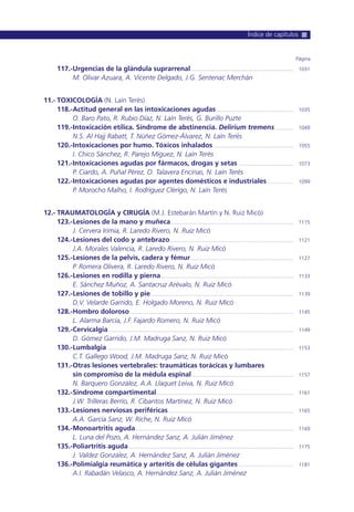 117.-Urgencias de la glándula suprarrenal........................................................................ 1031
M. Olivar Azuara, A. Vicente Delgado, J.G. Sentenac Merchán
11.- TOXICOLOGÍA (N. Laín Terés)
118.-Actitud general en las intoxicaciones agudas ...................................................... 1035
O. Baro Pato, R. Rubio Díaz, N. Laín Terés, G. Burillo Puzte
119.-Intoxicación etílica. Síndrome de abstinencia. Delirium tremens............. 1049
N.S. Al Hajj Rabatt, T. Núñez Gómez-Álvarez, N. Laín Terés
120.-Intoxicaciones por humo. Tóxicos inhalados ........................................................ 1055
I. Chico Sánchez, R. Parejo Miguez, N. Laín Terés
121.-Intoxicaciones agudas por fármacos, drogas y setas....................................... 1073
P. Ciardo, A. Puñal Pérez, O. Talavera Encinas, N. Laín Terés
122.-Intoxicaciones agudas por agentes domésticos e industriales................... 1099
P. Morocho Malho, I. Rodríguez Clérigo, N. Laín Terés
12.- TRAUMATOLOGÍA y CIRUGÍA (M.J. Estebarán Martín y N. Ruiz Micó)
123.-Lesiones de la mano y muñeca...................................................................................... 1115
J. Cervera Irimia, R. Laredo Rivero, N. Ruiz Micó
124.-Lesiones del codo y antebrazo....................................................................................... 1121
J.A. Morales Valencia, R. Laredo Rivero, N. Ruiz Micó
125.-Lesiones de la pelvis, cadera y fémur........................................................................ 1127
P. Romera Olivera, R. Laredo Rivero, N. Ruiz Micó
126.-Lesiones en rodilla y pierna............................................................................................. 1133
E. Sánchez Muñoz, A. Santacruz Arévalo, N. Ruiz Micó
127.-Lesiones de tobillo y pie .................................................................................................... 1139
D.V. Velarde Garrido, E. Holgado Moreno, N. Ruiz Micó
128.-Hombro doloroso................................................................................................................... 1145
L. Alarma Barcia, J.F. Fajardo Romero, N. Ruiz Micó
129.-Cervicalgia.................................................................................................................................. 1149
D. Gómez Garrido, J.M. Madruga Sanz, N. Ruiz Micó
130.-Lumbalgia................................................................................................................................... 1153
C.T. Gallego Wood, J.M. Madruga Sanz, N. Ruiz Micó
131.-Otras lesiones vertebrales: traumáticas torácicas y lumbares
sin compromiso de la médula espinal ....................................................................... 1157
N. Barquero González, A.A. Llaquet Leiva, N. Ruiz Micó
132.-Síndrome compartimental................................................................................................ 1161
J.W. Trilleras Berrío, R. Cibantos Martínez, N. Ruiz Micó
133.-Lesiones nerviosas periféricas........................................................................................ 1165
A.A. García Sanz, W. Riche, N. Ruiz Micó
134.-Monoartritis aguda............................................................................................................... 1169
L. Luna del Pozo, A. Hernández Sanz, A. Julián Jiménez
135.-Poliartritis aguda.................................................................................................................... 1175
J. Valdez González, A. Hernández Sanz, A. Julián Jiménez
136.-Polimialgia reumática y arteritis de células gigantes....................................... 1181
A.I. Rabadán Velasco, A. Hernández Sanz, A. Julián Jiménez
Página
Índice de capítulos
 