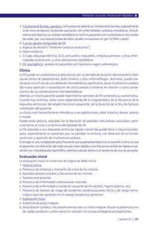 3. Componente familiar y genético: la FA presenta además un componente familiar, especialmente
la de inicio temprano, existiendo asociación con enfermedades cardiacas hereditarias. Actual-
mente está descrito un carácter hereditario en la FA en pacientes con mutaciones en los canales
de sodio, por una hiperactividad de estos canales (mutaciones en gen SCN5A y otros).
4. Causas agudas temporales de FA:
a. Ingesta de alcohol (“síndrome cardiaco vacacional”).
b. Hipertiroidismo.
c. Cirugía, descarga eléctrica, SCA, pericarditis, miocarditis, embolia pulmonar u otras enfer-
medades pulmonares, y otras alteraciones metabólicas.
5. FA neurogénica: aparece en pacientes con hipertonía vagal o adrenérgica.
Clínica
La FA puede ser asintomática (y descubrirse con un periodo de duración desconocido) o bien
causar clínica de palpitaciones, dolor torácico u otra sintomatología. Asimismo, puede pre-
sentarse como fruto de una alteración hemodinámica significativa, como insuficiencia cardiaca
(de nueva aparición o exacerbación de clínica previa) o síntomas en relación o como conse-
cuencia de sus complicaciones tromboembólicas.
Además un mismo paciente puede experimentar periodos de FA sintomática y asintomática.
Cuando hay síntomas, estos varían dependiendo de la irregularidad y de la frecuencia de la
respuesta ventricular, del estado funcional subyacente, de la duración de la FA y de factores
individuales del paciente.
La clínica más frecuentemente referida va a ser palpitaciones, dolor torácico, disnea, astenia
o mareo.
Puede existir poliuria, asociada con la liberación de péptidos natriuréticos auriculares, parti-
cularmente al inicio o al término del episodio de FA.
La FA asociada a una respuesta ventricular rápida mantenida puede llevar a taquimiocardio-
patía, especialmente en pacientes que no perciben la arritmia, con deterioro de la función
ventricular y aparición de insuficiencia cardiaca.
El síncope es una complicación poco frecuente que puede presentarse tras la reversión a ritmo sinusal
en pacientes con disfunción del nodo sinusal o bien debida a una frecuencia ventricular rápida en pa-
cientes con miocardiopatía hipertrófica, estenosis valvular aórtica o en presencia de una vía accesoria.
Evaluación inicial
La evaluación inicial en el servicio de Urgencias debe incluir:
1. Historia clínica:
a. Presencia de síntomas y momento de inicio de los mismos.
b. Episodios previos similares y frecuencia de los mismos.
c. Factores precipitantes.
d. Presencia de enfermedad cardiovascular asociada.
e. Presencia de enfermedad o condición causante de FA (alcohol, hipertiroidismo, etc).
f. Presencia de factores de riesgo de accidentes cerebrovasculares (ACV) y de riesgo hemo-
rrágico (que nos ayudarán en el manejo terapéutico posterior).
2. Exploración física:
a. Existencia de pulso irregular.
b. Auscultación cardiaca: nos encontraremos con un ritmo irregular. Buscar la presencia o no
de soplos cardiacos u otros signos en relación con causas etiológicas-acompañantes.
Fibrilación auricular. Intoxicación digitálica
Capítulo 25 l 283
 
