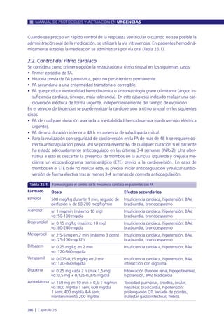 Cuando sea preciso un rápido control de la respuesta ventricular o cuando no sea posible la
administración oral de la medicación, se utilizará la vía intravenosa. En pacientes hemodiná-
micamente estables la medicación se administrará por vía oral (Tabla 25.1).
2.2. Control del ritmo cardíaco
Se considera como primera opción la restauración a ritmo sinusal en los siguientes casos:
• Primer episodio de FA.
• Historia previa de FA paroxística, pero no persistente o permanente.
• FA secundaria a una enfermedad transitoria o corregible.
• FA que produce inestabilidad hemodinámica o sintomatología grave o limitante (ángor, in-
suficiencia cardiaca, sincope, mala tolerancia). En este caso está indicado realizar una car-
dioversión eléctrica de forma urgente, independientemente del tiempo de evolución.
En el servicio de Urgencias se puede realizar la cardioversión a ritmo sinusal en los siguientes
casos:
• FA de cualquier duración asociada a inestabilidad hemodinámica (cardioversión eléctrica
urgente).
• FA de una duración inferior a 48 h en ausencia de valvulopatía mitral.
• Para la realización con seguridad de cardioversión en la FA de más de 48 h se requiere co-
rrecta anticoagulación previa. Así se podrá revertir FA de cualquier duración si el paciente
ha estado adecuadamente anticoagulado en las últimas 3-4 semanas (INR>2). Una alter-
nativa a esto es descartar la presencia de trombos en la aurícula izquierda y orejuela me-
diante un ecocardiograma transesofágico (ETE) previo a la cardioversión. En caso de
trombos en el ETE o de no realizar éste, es preciso iniciar anticoagulación y realizar cardio-
versión de forma electiva tras al menos 3-4 semanas de correcta anticoagulación.
MANUAL DE PROTOCOLOS Y ACTUACIÓN EN URGENCIAS
286 l Capítulo 25
Fármaco
Esmolol
Atenolol
Propranolol
Metoprolol
Diltiazem
Verapamil
Digoxina
Amiodarona
Dosis
500 mcg/kg durante 1 min, seguido de
perfusión iv de 60-200 mcg/kg/min
iv: 1 mg/min (máximo 10 mg)
vo: 50-100 mg/día
iv: 0,15 mg/kg (máximo 10 mg)
vo: 80-240 mg/día
iv: 2,5-5 mg en 2 min (máximo 3 dosis)
vo: 25-100 mg/12h
iv: 0,25 mg/kg en 2 min
vo: 120-360 mg/día
iv: 0,075-0,15 mg/kg en 2 min
vo: 120-360 mg/día
iv: 0,25 mg cada 2 h (max 1,5 mg)
vo: 0,5 mg + 0,125-0,375 mg/día
iv: 150 mg en 10 min + 0,5-1 mg/min
vo: 800 mg/día 1 sem; 600 mg/día
1 sem; 400 mg/día 4-6 sem;
mantenimiento 200 mg/día.
Efectos secundarios
Insuficiencia cardiaca, hipotensión, BAV,
bradicardia, broncoespasmo
Insuficiencia cardiaca, hipotensión, BAV,
bradicardia, broncoespasmo
Insuficiencia cardiaca, hipotensión, BAV,
bradicardia, broncoespasmo
Insuficiencia cardiaca, hipotensión, BAV,
bradicardia, broncoespasmo
Insuficiencia cardiaca, hipotensión, BAV
Insuficiencia cardiaca, hipotensión, BAV,
interacción con digoxina
Intoxicación (función renal, hipopotasemia),
hipotensión, BAV, bradicardia
Toxicidad pulmonar, tiroidea, ocular,
hepática; bradicardia, hipotensión,
prolongación QT, torsade de pointes,
malestar gastrointestinal, flebitis
Tabla 25.1. Fármacos para el control de la frecuencia cardiaca en pacientes con FA
 