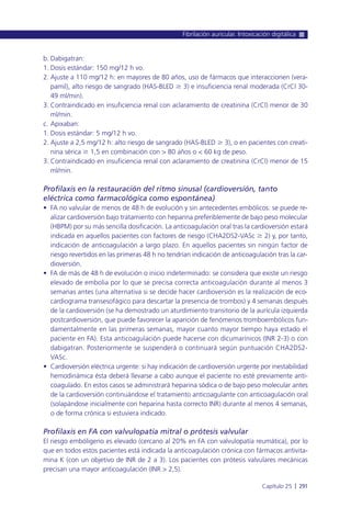 b. Dabigatran:
1. Dosis estándar: 150 mg/12 h vo.
2. Ajuste a 110 mg/12 h: en mayores de 80 años, uso de fármacos que interaccionen (vera-
pamil), alto riesgo de sangrado (HAS-BLED Ն 3) e insuficiencia renal moderada (CrCl 30-
49 ml/min).
3. Contraindicado en insuficiencia renal con aclaramiento de creatinina (CrCl) menor de 30
ml/min.
c. Apixaban:
1. Dosis estándar: 5 mg/12 h vo.
2. Ajuste a 2,5 mg/12 h: alto riesgo de sangrado (HAS-BLED Ն 3), o en pacientes con creati-
nina sérica Ն 1,5 en combinación con > 80 años o < 60 kg de peso.
3. Contraindicado en insuficiencia renal con aclaramiento de creatinina (CrCl) menor de 15
ml/min.
Profilaxis en la restauración del ritmo sinusal (cardioversión, tanto
eléctrica como farmacológica como espontánea)
• FA no valvular de menos de 48 h de evolución y sin antecedentes embólicos: se puede re-
alizar cardioversión bajo tratamiento con heparina preferiblemente de bajo peso molecular
(HBPM) por su más sencilla dosificación. La anticoagulación oral tras la cardioversión estará
indicada en aquellos pacientes con factores de riesgo (CHA2DS2-VASc Ն 2) y, por tanto,
indicación de anticoagulación a largo plazo. En aquellos pacientes sin ningún factor de
riesgo revertidos en las primeras 48 h no tendrían indicación de anticoagulación tras la car-
dioversión.
• FA de más de 48 h de evolución o inicio indeterminado: se considera que existe un riesgo
elevado de embolia por lo que se precisa correcta anticoagulación durante al menos 3
semanas antes (una alternativa si se decide hacer cardioversión es la realización de eco-
cardiograma transesofágico para descartar la presencia de trombos) y 4 semanas después
de la cardioversión (se ha demostrado un aturdimiento transitorio de la aurícula izquierda
postcardioversión, que puede favorecer la aparición de fenómenos tromboembólicos fun-
damentalmente en las primeras semanas, mayor cuanto mayor tiempo haya estado el
paciente en FA). Esta anticoagulación puede hacerse con dicumarínicos (INR 2-3) o con
dabigatran. Posteriormente se suspenderá o continuará según puntuación CHA2DS2-
VASc.
• Cardioversión eléctrica urgente: si hay indicación de cardioversión urgente por inestabilidad
hemodinámica ésta deberá llevarse a cabo aunque el paciente no esté previamente anti-
coagulado. En estos casos se administrará heparina sódica o de bajo peso molecular antes
de la cardioversión continuándose el tratamiento anticoagulante con anticoagulación oral
(solapándose inicialmente con heparina hasta correcto INR) durante al menos 4 semanas,
o de forma crónica si estuviera indicado.
Profilaxis en FA con valvulopatía mitral o prótesis valvular
El riesgo embóligeno es elevado (cercano al 20% en FA con valvulopatía reumática), por lo
que en todos estos pacientes está indicada la anticoagulación crónica con fármacos antivita-
mina K (con un objetivo de INR de 2 a 3). Los pacientes con prótesis valvulares mecánicas
precisan una mayor anticoagulación (INR > 2,5).
Fibrilación auricular. Intoxicación digitálica
Capítulo 25 l 291
 