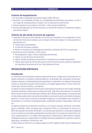 Criterios de hospitalización
1. FA secundaria a patología que precise ingreso (IAM, TEP, etc).
2. Pacientes con cardiopatía de base con inestabilidad hemodinámica secundaria a la FA o
con riesgo de complicaciones en relación con el tratamiento antiarrítmico.
3. Eventos isquémicos secundarios a FA (ACV u otros eventos embólicos).
4. Ausencia de adecuado control de frecuencia, no control de síntomas o insuficiencia cardiaca
que precise ingreso.
Criterios de alta desde el servicio de urgencias
1. Pacientes en FA que no han revertido a ritmo sinusal, en quienes se ha conseguido un buen
control de la frecuencia cardiaca, que no tengan criterios de ingreso. En estos pacientes se
dará de alta con:
• Tratamiento antitrombótico.
• Control de frecuencia cardiaca.
• Remitir a consultas de Cardiología para estudio y valoración de CVE si se precisase.
2. Pacientes que han revertido a ritmo sinusal:
• Anticoagulación según criterios explicados previamente.
• Valorar uso de fármacos antiarrítmicos.
• Valorar cambio de fármaco antiarrítmico si el paciente los tomaba previamente.
• Valorar administración de fármaco para el control de la frecuencia cardiaca en pacientes
con episodios frecuentes de FA con mala tolerancia clínica.
INTOXICACIÓN DIGITÁLICA
Introducción
La intoxicación por glucósidos cardiacos (especialmente por la digoxina) es frecuente por su
amplia utilización y su estrecho rango terapéutico. Se describen dos situaciones clínicas toxi-
cológicas distintas: la sobredosificación de pacientes en tratamiento con digoxina (intoxicación
crónica, se trata de la situación más frecuente), y la ingesta aguda masiva, mucho menos fre-
cuente (por intento autolítico o accidental).
La digoxina a dosis terapéuticas disminuye el automatismo (aumenta el tono vagal), prolonga
el periodo refractario y disminuye la conducción nodal. Todo ello lo hace gracias a un aumento
de los niveles de calcio intracelular (por inhibición de la ATPasa sodio-potasio, lo que promueve
el intercambio sodio-calcio), aumentando también la contracción ventricular (efecto inotrópico
positivo). A dosis tóxicas aumenta la actividad simpática y es arritmogénica por favorecer la
extrasistolia y el aumento de postpotenciales, pudiéndose producir taquicardias ventricula-
res.
La digoxina presenta una absorción oral eficaz y se ve disminuida por alimentos, anticolinér-
gicos y antiácidos. Tiene una baja unión a proteínas (25%) y su eliminación es renal en un
80% (semivida de eliminación de 36-48 h). Los factores que favorecen la intoxicación digitálica
son la insuficiencia renal (factor precipitante más frecuente en ancianos con tratamiento cró-
nico), hipopotasemia (< 2,5 mEq/l), hipomagnesemia, hipercalcemia, hipernatremia, hipoxia,
cardiopatía isquémica, hipotiroidismo y múltiples fármacos (propafenona, quinidina, calcioan-
tagonistas, amiodarona, eritromicina, etc).
La dosis tóxica se estima en una ingesta superior a 0,05 mg/Kg, siendo tóxica la digoxinemia
MANUAL DE PROTOCOLOS Y ACTUACIÓN EN URGENCIAS
292 l Capítulo 25
 