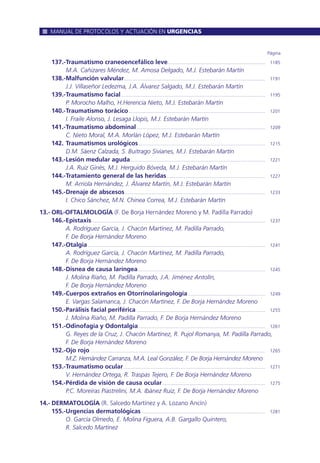 137.-Traumatismo craneoencefálico leve............................................................................ 1185
M.A. Cañizares Méndez, M. Amosa Delgado, M.J. Estebarán Martín
138.-Malfunción valvular.............................................................................................................. 1191
J.J. Villaseñor Ledezma, J.A. Álvarez Salgado, M.J. Estebarán Martín
139.-Traumatismo facial................................................................................................................ 1195
P. Morocho Malho, H.Herencia Nieto, M.J. Estebarán Martín
140.-Traumatismo torácico .......................................................................................................... 1201
I. Fraile Alonso, J. Lesaga Llopis, M.J. Estebarán Martín
141.-Traumatismo abdominal.................................................................................................... 1209
C. Nieto Moral, M.A. Morlán López, M.J. Estebarán Martín
142. Traumatismos urológicos................................................................................................... 1215
D.M. Sáenz Calzada, S. Buitrago Sivianes, M.J. Estebarán Martín
143.-Lesión medular aguda......................................................................................................... 1221
J.A. Ruiz Ginés, M.J. Herguido Bóveda, M.J. Estebarán Martín
144.-Tratamiento general de las heridas............................................................................. 1227
M. Arriola Hernández, J. Álvarez Martín, M.J. Estebarán Martín
145.-Drenaje de abscesos............................................................................................................. 1233
I. Chico Sánchez, M.N. Chinea Correa, M.J. Estebarán Martín
13.- ORL-OFTALMOLOGÍA (F. De Borja Hernández Moreno y M. Padilla Parrado)
146.-Epistaxis....................................................................................................................................... 1237
A. Rodríguez García, J. Chacón Martínez, M. Padilla Parrado,
F. De Borja Hernández Moreno
147.-Otalgia.......................................................................................................................................... 1241
A. Rodríguez García, J. Chacón Martínez, M. Padilla Parrado,
F. De Borja Hernández Moreno
148.-Disnea de causa laríngea................................................................................................... 1245
J. Molina Riaño, M. Padilla Parrado, J.A. Jiménez Antolín,
F. De Borja Hernández Moreno
149.-Cuerpos extraños en Otorrinolaringología............................................................ 1249
E. Vargas Salamanca, J. Chacón Martínez, F. De Borja Hernández Moreno
150.-Parálisis facial periférica .................................................................................................... 1255
J. Molina Riaño, M. Padilla Parrado, F. De Borja Hernández Moreno
151.-Odinofagia y Odontalgia................................................................................................... 1261
G. Reyes de la Cruz, J. Chacón Martínez, R. Pujol Romanya, M. Padilla Parrado,
F. De Borja Hernández Moreno
152.-Ojo rojo ........................................................................................................................................ 1265
M.Z. Hernández Carranza, M.A. Leal González, F. De Borja Hernández Moreno
153.-Traumatismo ocular .............................................................................................................. 1271
V. Hernández Ortega, R. Traspas Tejero, F. De Borja Hernández Moreno
154.-Pérdida de visión de causa ocular................................................................................ 1275
P.C. Moreiras Piastrelini, M.A. Ibánez Ruiz, F. De Borja Hernández Moreno
14.- DERMATOLOGÍA (R. Salcedo Martínez y A. Lozano Ancín)
155.-Urgencias dermatológicas ................................................................................................ 1281
O. García Olmedo, E. Molina Figuera, A.B. Gargallo Quintero,
R. Salcedo Martínez
Página
MANUAL DE PROTOCOLOS Y ACTUACIÓN EN URGENCIAS
 