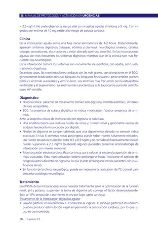 > 2,5 ng/ml. No suele observarse riesgo vital con ingestas agudas inferiores a 5 mg. Con in-
gestas por encima de 10 mg existe alto riesgo de parada cardiaca.
Clínica
En la intoxicación aguda existe una fase inicial asintomática de 1-2 horas. Posteriormente,
aparecen síntomas digestivos (náuseas, vómitos y diarreas), neurológicos (mareos, cefalea,
síncope, convulsiones, alucinaciones o visión alterada con halo amarillo). En las intoxicaciones
agudas son más frecuentes los síntomas digestivos mientras que en la crónica son más fre-
cuentes los neurológicos.
En la intoxicación crónica los síntomas son inicialmente inespecíficos, con apatía, confusión,
trastornos digestivos.
En ambos casos, las manifestaciones cardiacas son las más graves, con alteraciones en el ECG,
generalmente bradicardias (sinusal, bloqueo AV, bloqueos fasciculares), pero también pueden
producir arritmias auriculares y ventriculares. Las arritmias más frecuentes son la extrasistolia
ventricular y el bigeminismo. La arritmia más característica es la taquicardia auricular con blo-
queo AV variable.
Diagnóstico
• Historia clínica: paciente en tratamiento crónico con digoxina, intento autolítico, síntomas
clínicos compatibles.
• ECG: la presencia de cubeta digitálica no indica intoxicación. Valorar presencia de arrit-
mias.
Ante la sospecha clínica de intoxicación por digoxina se solicitará:
• Una analítica básica que incluirá niveles de iones y función renal y gasometría venosa (la
acidosis favorece la intoxicación por digital).
• Niveles de digoxina en sangre, sabiendo que una digoxinemia elevada no siempre indica
toxicidad. En las 6 primeras horas postingesta puede haber niveles falsamente elevados.
Los niveles terapéuticos oscilan entre 0,5 a 0,9 ng/ml y se consideran habitualmente tóxicos
niveles superiores a 2,5 ng/ml (pudiendo algunos pacientes presentar sintomatología de
intoxicación con niveles menores).
• Monitorización electrocardiográfica continua, para valorar la existencia-aparición de arrit-
mias asociadas. Esta monitorización deberá prolongarse hasta finalizarse el periodo de
riesgo (lavado suficiente de digoxina, lo que puede prolongarse en los pacientes con insu-
ficiencia renal).
• En función de la clínica neurológica, puede ser necesario la realización de TC craneal para
descartar patología neurológica.
Tratamiento
En el 95% de las intoxicaciones no se necesita tratamiento salvo la optimización de la función
renal, pH y potasio, suspender la toma de digoxina y/o corregir el factor desencadenante.
Solo un 5% precisa de tratamiento activo por bajo gasto cardiaco.
Tratamiento de la intoxicación digitálica aguda:
1. Lavado gástrico: en las primeras 2-3 horas tras la ingesta. El sondaje gástrico o los vómitos
pueden producir estimulación vagal empeorando la conducción cardiaca, por lo que su
uso es controvertido.
MANUAL DE PROTOCOLOS Y ACTUACIÓN EN URGENCIAS
294 l Capítulo 25
 