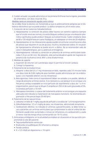 2. Carbón activado: se puede administrar en las primeras 6-8 horas tras la ingesta, precedido
de antiemético, con dosis inicial de 25 g.
Medidas tanto en intoxicación aguda como crónica:
No se debe forzar la diuresis con furosemida ya que es potencialmente peligroso por el dis-
balance electrolítico que se puede producir. La diálisis tampoco es útil en estos casos.
1. Corrección de los trastornos hidroelectrolíticos:
a. Hipopotasemia: la corrección de potasio debe hacerse con estrecha vigilancia (siempre
que la función renal sea normal y no exista bloqueo cardiaco) ya que una elevación plas-
mática significativa puede producir bloqueo auriculoventricular. Suelen emplearse dosis
de 60 a 120 mEq/24 horas en sueros fisiológicos, sin sobrepasar un ritmo de 20 mEq/hora.
b. Hiperpotasemia: en las intoxicaciones agudas pueden encontrarse concentraciones altas
de potasio que requieren el uso de glucosa, insulina y bicarbonato sódico. En situación
de hiperpotasemia refractaria se puede recurrir a diálisis. No se recomiendan sales de
calcio ni betaadrenérgicos, por su potencial arritmogénico.
c. Hipomagnesemia: indicada su corrección en presencia de arritmias ventriculares soste-
nidas (1,5 g iv en 60 min). No obstante, está contraindicado el aporte de magnesio en
presencia de insuficiencia renal, BAV u otras bradiarritmias.
2. Medidas de soporte:
a. Expansión de volumen con sueroterapia según lo permita la función cardiaca.
b. Corregir la hipoxemia.
3. Tratamiento de las bradiarritmias:
a. Atropina: a dosis de 0,5 a 1 mg intravenosas en bolo, repetidos cada 3-5 minutos hasta
una dosis total de 0,04 mg/kg de peso (también puede administrarse por vía endotra-
queal, si es imposible obtener una vía intravenosa).
b. Beta agonistas: (tales como el isoproterenol) deben ser evitados si es posible, debido al
riesgo de precipitar arritmias severas. Si es necesario su uso (porque no se consigue una
frecuencia cardiaca aceptable) se inicia perfusión de isoproterenol a dosis de 1 a 4 mi-
crogramos/min, para lo que se diluyen 5 ampollas en 250 ml de suero glucosado al 5%,
iniciándose perfusión a 10 ml/h.
c. Marcapasos transitorio: si a pesar del tratamiento anterior no se consigue una respuesta
adecuada está indicada la implantación de marcapasos transitorio. Se recomienda pro-
gramación a frecuencias bajas (55-60 lpm).
4. Tratamiento de las taquiarritmias:
a. Lidocaína: en bolo de 1 mg/kg seguido de perfusión a una dosis de 1 a 4 microgramos/min.
b. Difenilhidantoínas: 3.5 a 5 mg/kg de peso, vía intravenosa, administrado lentamente.
c. Cardioversión eléctrica: no indicada en arritmias supraventriculares; se debe limitar su
uso a pacientes con arritmias ventriculares que comprometan la vida (el umbral de des-
fibrilación puede estar aumentado o incluso ser refractarias a la cardioversión) y usada
al menor nivel de energía eficaz (comenzando con 10-15 Julios).
5. Anticuerpos antidigoxina: en la actualidad se emplean en situaciones en las que está com-
prometida la vida del paciente:
• Taquicardia/fibrilación ventricular.
• Bradicardia sinusal/bloqueo AV refractario a atropina.
• Parada cardiaca.
• K > 5,5 mEq/l y/o digoxinemia > 10 ng/ml.
Fibrilación auricular. Intoxicación digitálica
Capítulo 25 l 295
 