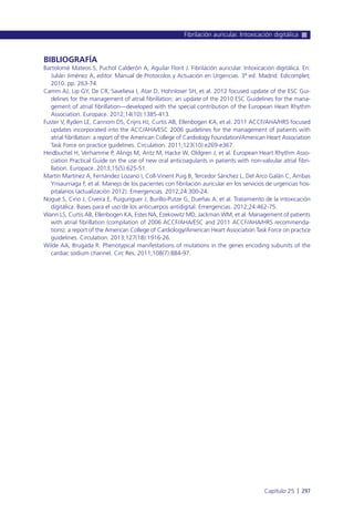 BIBLIOGRAFÍA
Bartolomé Mateos S, Puchol Calderón A, Aguilar Florit J. Fibrilación auricular. Intoxicación digitálica. En:
Julián Jiménez A, editor. Manual de Protocolos y Actuación en Urgencias. 3ª ed. Madrid: Edicomplet;
2010. pp. 263-74.
Camm AJ, Lip GY, De CR, Savelieva I, Atar D, Hohnloser SH, et al. 2012 focused update of the ESC Gui-
delines for the management of atrial fibrillation: an update of the 2010 ESC Guidelines for the mana-
gement of atrial fibrillation—developed with the special contribution of the European Heart Rhythm
Association. Europace. 2012;14(10):1385-413.
Fuster V, Ryden LE, Cannom DS, Crijns HJ, Curtis AB, Ellenbogen KA, et al. 2011 ACCF/AHA/HRS focused
updates incorporated into the ACC/AHA/ESC 2006 guidelines for the management of patients with
atrial fibrillation: a report of the American College of Cardiology Foundation/American Heart Association
Task Force on practice guidelines. Circulation. 2011;123(10):e269-e367.
Heidbuchel H, Verhamme P, Alings M, Antz M, Hacke W, Oldgren J, et al. European Heart Rhythm Asso-
ciation Practical Guide on the use of new oral anticoagulants in patients with non-valvular atrial fibri-
llation. Europace. 2013;15(5):625-51.
Martín Martínez A, Fernández Lozano I, Coll-Vinent Puig B, Tercedor Sánchez L, Del Arco Galán C, Arribas
Ynsaurriaga F, et al. Manejo de los pacientes con fibrilación auricular en los servicios de urgencias hos-
pitalarios (actualización 2012). Emergencias. 2012;24:300-24.
Nogué S, Cino J, Civeira E, Puiguriguer J, Burillo-Putze G, Dueñas A, et al. Tratamiento de la intoxicación
digitálica. Bases para el uso de los anticuerpos antidigital. Emergencias. 2012;24:462-75.
Wann LS, Curtis AB, Ellenbogen KA, Estes NA, Ezekowitz MD, Jackman WM, et al. Management of patients
with atrial fibrillation (compilation of 2006 ACCF/AHA/ESC and 2011 ACCF/AHA/HRS recommenda-
tions): a report of the American College of Cardiology/American Heart Association Task Force on practice
guidelines. Circulation. 2013;127(18):1916-26.
Wilde AA, Brugada R. Phenotypical manifestations of mutations in the genes encoding subunits of the
cardiac sodium channel. Circ Res. 2011;108(7):884-97.
Fibrilación auricular. Intoxicación digitálica
Capítulo 25 l 297
 