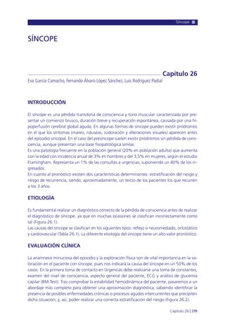 Síncope
Capítulo 26 l 299
INTRODUCCIÓN
El síncope es una pérdida transitoria de consciencia y tono muscular caracterizada por pre-
sentar un comienzo brusco, duración breve y recuperación espontánea, causada por una hi-
poperfusión cerebral global aguda. En algunas formas de síncope pueden existir pródromos
en el que los síntomas (mareo, náuseas, sudoración y alteraciones visuales) aparecen antes
del episodio sincopal. En el caso del presíncope suelen existir pródromos sin pérdida de cons-
ciencia, aunque presentan una base fisopatológica similar.
Es una patología frecuente en la población general (20% en población adulta) que aumenta
con la edad con incidencia anual de 3% en hombres y del 3,5% en mujeres, según el estudio
Framingham. Representa un 1% de las consultas a urgencias, suponiendo un 40% de los in-
gresados.
En cuanto al pronóstico existen dos características determinantes: estratificación del riesgo y
riesgo de recurrencia, siendo, aproximadamente, un tercio de los pacientes los que recurren
a los 3 años.
ETIOLOGÍA
Es fundamental realizar un diagnóstico correcto de la pérdida de consciencia antes de realizar
el diagnóstico de síncope, ya que en muchas ocasiones se clasifican incorrectamente como
tal (Figura 26.1).
Las causas del síncope se clasifican en los siguientes tipos: reflejo o neuromediado, ortostático
y cardiovascular (Tabla 26.1). La diferente etiología del síncope tiene un alto valor pronóstico.
EVALUACIÓN CLÍNICA
La anamnesis minuciosa del episodio y la exploración física son de vital importancia en la va-
loración en el paciente con síncope, pues nos indicará la causa del síncope en un 50% de los
casos. En la primera toma de contacto en Urgencias debe realizarse una toma de constantes,
examen del nivel de consciencia, aspecto general del paciente, ECG y análisis de glucemia
capilar (BM-Test). Tras comprobar la estabilidad hemodinámica del paciente, pasaremos a un
abordaje más completo para obtener una aproximación diagnóstica, sabiendo identificar la
presencia de posibles enfermedades crónicas o procesos agudos intercurrentes que precipiten
dicha situación; y, así, poder realizar una correcta estratificación del riesgo (Figura 26.2).
SÍNCOPE
Eva García Camacho, Fernando Álvaro López Sánchez, Luis Rodríguez Padial
Capítulo 26
 
