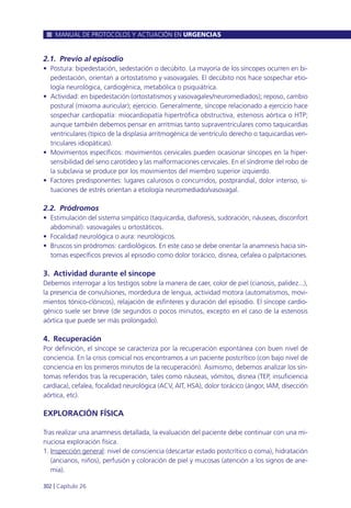 2.1. Previo al episodio
• Postura: bipedestación, sedestación o decúbito. La mayoría de los síncopes ocurren en bi-
pedestación, orientan a ortostatismo y vasovagales. El decúbito nos hace sospechar etio-
logía neurológica, cardiogénica, metabólica o psiquiátrica.
• Actividad: en bipedestación (ortostatismos y vasovagales/neuromediados); reposo, cambio
postural (mixoma auricular); ejercicio. Generalmente, síncope relacionado a ejercicio hace
sospechar cardiopatía: miocardiopatía hipertrófica obstructiva, estenosis aórtica o HTP;
aunque también debemos pensar en arritmias tanto supraventriculares como taquicardias
ventriculares (típico de la displasia arritmogénica de ventrículo derecho o taquicardias ven-
triculares idiopáticas).
• Movimientos específicos: movimientos cervicales pueden ocasionar síncopes en la hiper-
sensibilidad del seno carotídeo y las malformaciones cervicales. En el síndrome del robo de
la subclavia se produce por los movimientos del miembro superior izquierdo.
• Factores predisponentes: lugares calurosos o concurridos, postprandial, dolor intenso, si-
tuaciones de estrés orientan a etiología neuromediado/vasovagal.
2.2. Pródromos
• Estimulación del sistema simpático (taquicardia, diaforesis, sudoración, náuseas, disconfort
abdominal): vasovagales u ortostáticos.
• Focalidad neurológica o aura: neurológicos.
• Bruscos sin pródromos: cardiológicos. En este caso se debe orientar la anamnesis hacia sín-
tomas específicos previos al episodio como dolor torácico, disnea, cefalea o palpitaciones.
3. Actividad durante el síncope
Debemos interrogar a los testigos sobre la manera de caer, color de piel (cianosis, palidez...),
la presencia de convulsiones, mordedura de lengua, actividad motora (automatismos, movi-
mientos tónico-clónicos), relajación de esfínteres y duración del episodio. El síncope cardio-
génico suele ser breve (de segundos o pocos minutos, excepto en el caso de la estenosis
aórtica que puede ser más prolongado).
4. Recuperación
Por definición, el síncope se caracteriza por la recuperación espontánea con buen nivel de
conciencia. En la crisis comicial nos encontramos a un paciente postcrítico (con bajo nivel de
conciencia en los primeros minutos de la recuperación). Asimismo, debemos analizar los sín-
tomas referidos tras la recuperación, tales como náuseas, vómitos, disnea (TEP, insuficiencia
cardíaca), cefalea, focalidad neurológica (ACV, AIT, HSA), dolor torácico (ángor, IAM, disección
aórtica, etc).
EXPLORACIÓN FÍSICA
Tras realizar una anamnesis detallada, la evaluación del paciente debe continuar con una mi-
nuciosa exploración física.
1. Inspección general: nivel de consciencia (descartar estado postcrítico o coma), hidratación
(ancianos, niños), perfusión y coloración de piel y mucosas (atención a los signos de ane-
mia).
MANUAL DE PROTOCOLOS Y ACTUACIÓN EN URGENCIAS
302 l Capítulo 26
 