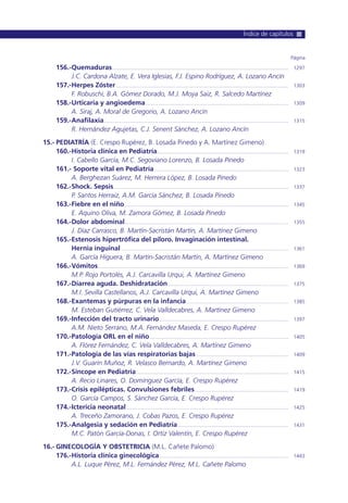 156.-Quemaduras.............................................................................................................................. 1297
J.C. Cardona Alzate, E. Vera Iglesias, F.J. Espino Rodríguez, A. Lozano Ancín
157.-Herpes Zóster ........................................................................................................................... 1303
F. Robuschi, B.A. Gómez Dorado, M.J. Moya Saiz, R. Salcedo Martínez
158.-Urticaria y angioedema...................................................................................................... 1309
A. Siraj, A. Moral de Gregorio, A. Lozano Ancín
159.-Anafilaxia.................................................................................................................................... 1315
R. Hernández Agujetas, C.J. Senent Sánchez, A. Lozano Ancín
15.- PEDIATRÍA (E. Crespo Rupérez, B. Losada Pinedo y A. Martínez Gimeno)
160.-Historia clínica en Pediatría.............................................................................................. 1319
I. Cabello García, M.C. Segoviano Lorenzo, B. Losada Pinedo
161.- Soporte vital en Pediatría................................................................................................ 1323
A. Berghezan Suárez, M. Herrera López, B. Losada Pinedo
162.-Shock. Sepsis............................................................................................................................. 1337
P. Santos Herraiz, A.M. García Sánchez, B. Losada Pinedo
163.-Fiebre en el niño..................................................................................................................... 1345
E. Aquino Oliva, M. Zamora Gómez, B. Losada Pinedo
164.-Dolor abdominal..................................................................................................................... 1355
J. Díaz Carrasco, B. Martín-Sacristán Martín, A. Martínez Gimeno
165.-Estenosis hipertrófica del píloro. Invaginación intestinal.
Hernia inguinal........................................................................................................................ 1361
A. García Higuera, B. Martín-Sacristán Martín, A. Martínez Gimeno
166.-Vómitos........................................................................................................................................ 1369
M.P. Rojo Portolés, A.J. Carcavilla Urqui, A. Martínez Gimeno
167.-Diarrea aguda. Deshidratación...................................................................................... 1375
M.I. Sevilla Castellanos, A.J. Carcavilla Urqui, A. Martínez Gimeno
168.-Exantemas y púrpuras en la infancia......................................................................... 1385
M. Esteban Gutiérrez, C. Vela Valldecabres, A. Martínez Gimeno
169.-Infección del tracto urinario............................................................................................ 1397
A.M. Nieto Serrano, M.A. Fernández Maseda, E. Crespo Rupérez
170.-Patología ORL en el niño................................................................................................... 1405
A. Flórez Fernández, C. Vela Valldecabres, A. Martínez Gimeno
171.-Patología de las vías respiratorias bajas.................................................................. 1409
J.V. Guarín Muñoz, R. Velasco Bernardo, A. Martínez Gimeno
172.-Síncope en Pediatría............................................................................................................. 1415
A. Recio Linares, O. Domínguez García, E. Crespo Rupérez
173.-Crisis epilépticas. Convulsiones febriles................................................................... 1419
O. García Campos, S. Sánchez García, E. Crespo Rupérez
174.-Ictericia neonatal.................................................................................................................... 1425
A. Treceño Zamorano, J. Cobas Pazos, E. Crespo Rupérez
175.-Analgesia y sedación en Pediatría............................................................................... 1431
M.C. Patón García-Donas, I. Ortiz Valentín, E. Crespo Rupérez
16.- GINECOLOGÍA Y OBSTETRICIA (M.L. Cañete Palomo)
176.-Historia clínica ginecológica ............................................................................................ 1443
A.L. Luque Pérez, M.L. Fernández Pérez, M.L. Cañete Palomo
Página
Índice de capítulos
 