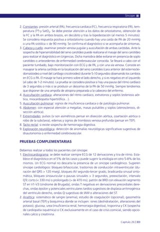 2. Constantes: presión arterial (PA), frecuencia cardiaca (FC), frecuencia respiratoria (FR), tem-
peratura (Tª) y SatO2. Se debe prestar atención a los datos de ortostatismo, obtención de
la FC y la PA en ambos brazos, en decúbito y tras la bipedestación (al menos 5 minutos).
Se considera respuesta positiva a ortostatismo cuando hay una caída de PA de 20 mmHg
o una PA sistólica < de 90 mmHg. Se confirma el diagnóstico si se acompaña de síntomas.
3. Cabeza y cuello: examinar presión venosa yugular y auscultación de ambas carótidas. Ante la
sospecha de hipersensibilidad del seno carotídeo puede realizarse el masaje del seno carotídeo
para realizar el diagnóstico en Urgencias. Dicha maniobra debe evitarse en presencia de soplo
carotídeo o antecedentes de enfermedad cerebrovascular conocida. Se llevará a cabo con el
paciente tumbado, bajo monitorización con ECG y de PA, y con una vía venosa. Consiste en
masajear la arteria carótida en la localización del seno carotídeo (cara anterior del esternoclei-
domastoideo a nivel del cartílago cricotiroideo) durante 5-10 segundos observando los cambios
en ECG o PA. El masaje se hará primero sobre el lado derecho, y si es negativo en el izquierdo
(al cabo de 1-2 minutos). La prueba se considera positiva si hay una pausa del ritmo cardíaco
de 3 segundos o más o se produce un descenso de la PA de 50 mmHg. Siempre tendremos
que disponer de una ampolla de atropina preparada a la cabecera del enfermo.
4. Auscultación cardíaca: alteraciones del ritmo cardiaco, extratonos y soplos (estenosis aór-
tica, miocardiopatía hipertrófica…).
5. Auscultación pulmonar: signos de insuficiencia cardiaca o de patología pulmonar.
6. Abdomen: con especial atención a megalias, masas pulsátiles y soplos (aterosclerosis, di-
sección aórtica).
7. Extremidades: pulsos (si son asimétricos pensar en disección aórtica, coartación aórtica o
robo de la subclavia), edemas y signos de trombosis venosa profunda (pensar en TEP).
8. Tacto rectal: si existe sospecha de hemorragia digestiva.
9. Exploración neurológica: detección de anomalías neurológicas significativas sugestivas de
disautonomía o enfermedad cerebrovascular.
PRUEBAS COMPLEMENTARIAS
Debemos realizar a todos los pacientes con síncope:
1. Electrocardiograma: se debe realizar siempre ECG de 12 derivaciones y tira de ritmo. Esta-
blece el diagnóstico en el 5% de los casos y puede sugerir la etiología en otro 5-8% de los
mismos. Un ECG normal no descarta la presencia de un síncope cardiogénico. Sugieren
síncope cardiológico: bloqueo bifascicular, trastornos de conducción intraventricular (du-
ración del QRS > 120 mseg), bloqueo AV segundo-tercer grado, bradicardia sinusal sinto-
mática, bloqueo sinoauricular o pausas sinusales > 3 segundos, preexcitación, intervalo
QTc corto (< 330 ms) o prolongado (> de 470 ms), patrón de BRD con elevación segmento
ST en V1-V3 (síndrome de Brugada), ondas T negativas en derivaciones precordiales dere-
chas, ondas épsilon y potenciales ventriculares tardíos sugestivos de displasia arritmogénica
del ventrículo derecho, ondas Q sugestivas de IAM o alteraciones del ST.
2. Analítica: sistemático de sangre (anemia), estudio de coagulación (opcional), gasometría
arterial basal (TEP) y bioquímica donde se incluyen: iones (deshidratación, alteraciones del
potasio), glucosa, urea (insuficiencia renal, hemorragia digestiva), troponina y CK (sospecha
de cardiopatía isquémica) o CK exclusivamente en el caso de crisis comicial, siendo opcio-
nales calcio y creatinina.
Síncope
Capítulo 26 l 303
 