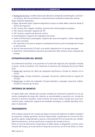 3. Radiografía de tórax: se debe realizar para descartar cardiopatía (cardiomegalia, insuficien-
cia cardiaca, derrame pericárdico) o ensanchamiento mediastínico (disección aórtica).
Según sospecha diagnóstica:
4. Otras: opcionales según sospecha diagnóstica aunque no todas deben realizarse desde el
servicio de Urgencias:
• TAC craneal, EEG, doppler carotídeo: presencia de sintomatología neurológica.
• TAC torácico helicoidal: sospecha de TEP.
• TAC torácico: sospecha de disección aórtica.
• Ecocardiograma: sospecha de cardiopatía estructural.
• Holter (monitorización prolongada): sospecha de causa arritmogénica. Holter implantable
en casos concretos.
• EEF: pacientes en los que se sospecha cardiopatía estructural, pero la etiología del síncope
es desconocida.
• Test de mesa basculante (Tilt test): es el patrón diagnóstico en el síncope vasovagal.
• Ergometría: recomendado en pacientes que presentan dolor torácico antes o después del
síncope.
ESTRATIFICACIÓN DEL RIESGO
Es fundamental estratificar a los pacientes en función del riesgo de sufrir episodios mortales
o graves, siendo el predictor más importante la presencia de cardiopatía estructural (Tabla
26.2).
• Riesgo alto: paciente con datos de cardiopatía significativa y síncope en relación con la
misma.
• Riesgo medio: síncope ortostático, vasovagal, situacional, indeterminado en mayores de
70 años.
• Riesgo bajo: no datos de cardiopatía. Síncope ortostático, vasovagal, situacional, indeter-
minado en menores de 70 años.
CRITERIOS DE INGRESO
El ingreso debe estar indicado para estudio completo y/o tratamiento específico en los pa-
cientes catalogados de riesgo alto. Además, es recomendable en pacientes con: síncope de
esfuerzo o durante el decúbito, historia familiar de muerte súbita, síncope que causa trau-
matismo grave, exploración sugerente de focalidad neurológica y múltiples episodios sinco-
pales no explicados.
TRATAMIENTO
Ante cualquier paciente con síncope que llegue al servicio de Urgencias se deben considerar
las siguientes medidas generales: terminal heparinizado, sueroterapia (en función de PA y
glucemia capilar), oxigenoterapia si precisa y monitorización ECG en pacientes con inestabi-
lidad hemodinámica, arritmia significativa o sospecha de síncope arrítmico.
Previo al inicio de tratamiento a largo plazo, se debe realizar un diagnóstico correcto, estra-
tificación del riesgo y se ha de valorar el riesgo de recurrencia, con el fin de ofrecer un trata-
MANUAL DE PROTOCOLOS Y ACTUACIÓN EN URGENCIAS
304 l Capítulo 26
 