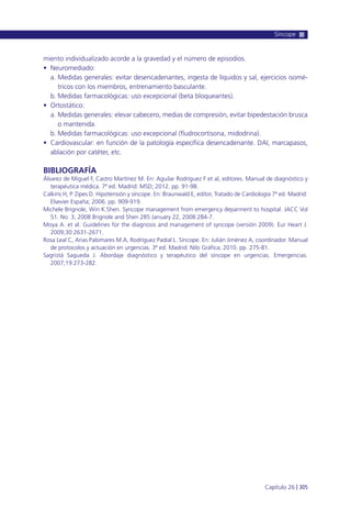 miento individualizado acorde a la gravedad y el número de episodios.
• Neuromediado:
a. Medidas generales: evitar desencadenantes, ingesta de líquidos y sal, ejercicios isomé-
tricos con los miembros, entrenamiento basculante.
b. Medidas farmacológicas: uso excepcional (beta bloqueantes).
• Ortostático:
a. Medidas generales: elevar cabecero, medias de compresión, evitar bipedestación brusca
o mantenida.
b. Medidas farmacológicas: uso excepcional (fludrocortisona, midodrina).
• Cardiovascular: en función de la patología específica desencadenante. DAI, marcapasos,
ablación por catéter, etc.
BIBLIOGRAFÍA
Álvarez de Miguel F, Castro Martínez M. En: Aguilar Rodríguez F et al, editores. Manual de diagnóstico y
terapéutica médica. 7ª ed. Madrid: MSD; 2012. pp. 91-98.
Calkins H, P. Zipes D. Hipotensión y síncope. En: Braunwald E, editor, Tratado de Cardiología 7ª ed. Madrid:
Elsevier España; 2006. pp. 909-919.
Michele Brignole, Win K.Shen. Syncope management from emergency deparment to hospital. JACC Vol
51. No. 3, 2008 Brignole and Shen 285 January 22, 2008:284-7.
Moya A. et al. Guidelines for the diagnosis and management of syncope (versión 2009). Eur Heart J.
2009;30:2631-2671.
Rosa Leal C, Arias Palomares M.A, Rodríguez Padial L. Síncope. En: Julián Jiménez A, coordinador. Manual
de protocolos y actuación en urgencias. 3ª ed. Madrid: Nilo Gráfica; 2010. pp. 275-81.
Sagristá Sagueda J. Abordaje diagnóstico y terapéutico del síncope en urgencias. Emergencias.
2007;19:273-282.
Síncope
Capítulo 26 l 305
 
