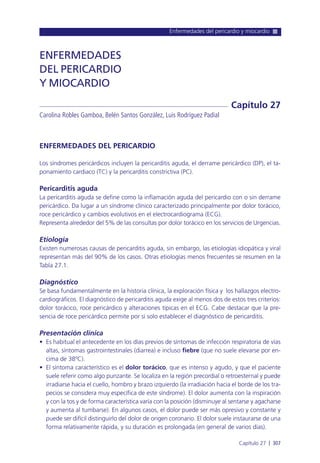 Enfermedades del pericardio y miocardio
Capítulo 27 l 307
ENFERMEDADES DEL PERICARDIO
Los síndromes pericárdicos incluyen la pericarditis aguda, el derrame pericárdico (DP), el ta-
ponamiento cardiaco (TC) y la pericarditis constrictiva (PC).
Pericarditis aguda
La pericarditis aguda se define como la inflamación aguda del pericardio con o sin derrame
pericárdico. Da lugar a un síndrome clínico caracterizado principalmente por dolor torácico,
roce pericárdico y cambios evolutivos en el electrocardiograma (ECG).
Representa alrededor del 5% de las consultas por dolor torácico en los servicios de Urgencias.
Etiología
Existen numerosas causas de pericarditis aguda, sin embargo, las etiologías idiopática y viral
representan más del 90% de los casos. Otras etiologías menos frecuentes se resumen en la
Tabla 27.1.
Diagnóstico
Se basa fundamentalmente en la historia clínica, la exploración física y los hallazgos electro-
cardiográficos. El diagnóstico de pericarditis aguda exige al menos dos de estos tres criterios:
dolor torácico, roce pericárdico y alteraciones típicas en el ECG. Cabe destacar que la pre-
sencia de roce pericárdico permite por si solo establecer el diagnóstico de pericarditis.
Presentación clínica
• Es habitual el antecedente en los días previos de síntomas de infección respiratoria de vías
altas, síntomas gastrointestinales (diarrea) e incluso fiebre (que no suele elevarse por en-
cima de 38ºC).
• El síntoma característico es el dolor torácico, que es intenso y agudo, y que el paciente
suele referir como algo punzante. Se localiza en la región precordial o retroesternal y puede
irradiarse hacia el cuello, hombro y brazo izquierdo (la irradiación hacia el borde de los tra-
pecios se considera muy específica de este síndrome). El dolor aumenta con la inspiración
y con la tos y de forma característica varía con la posición (disminuye al sentarse y agacharse
y aumenta al tumbarse). En algunos casos, el dolor puede ser más opresivo y constante y
puede ser difícil distinguirlo del dolor de origen coronario. El dolor suele instaurarse de una
forma relativamente rápida, y su duración es prolongada (en general de varios días).
ENFERMEDADES
DEL PERICARDIO
Y MIOCARDIO
Carolina Robles Gamboa, Belén Santos González, Luis Rodríguez Padial
Capítulo 27
 