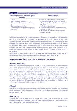 La historia natural de las pericarditis agudas de etiología vírica o idiopática es la resolución
del cuadro en un plazo de 2-6 semanas. Sin embargo, hasta en un 20-40% de las PA pre-
sentan una o más recidivas. Es necesario plantearse posibles errores en el diagnóstico inicial
(etiología específica), en las dosis de tratamiento antiinflamatorio empleado o si el paciente
ha realizado correctamente el reposo indicado. En estos casos el tratamiento debe ser el
mismo que el del primer episodio. Existen datos que avalan administrar colchicina (0,5-1
mg al día) durante 6 meses para acortar el tiempo de duración de los síntomas y reducir
las recidivas.
En pacientes con mala evolución o signos de gravedad debemos sospechar complicación por
derrame pericárdico moderado-severo asociado o miopericarditis (Tabla 27.3).
DERRAME PERICÁRDICO Y TAPONAMIENTO CARDIACO
Derrame pericárdico
El derrame pericárdico (DP) se produce cuando se acumulan más de 50 cc de líquido entre
ambas hojas pericárdicas. La clínica y la repercusión hemodinámica son muy variables (una
acumulación rápida de una pequeña cuantía de líquido puede dar lugar a síntomas severos).
Nos encontramos desde pacientes asintomáticos, en los que se objetiva cardiomegalia de
forma fortuita en una radiografía de tórax, hasta pacientes muy sintomáticos en situación de
bajo gasto. El ecocardiograma es la técnica más útil para confirmar el diagnóstico y para su
cuantificación, además de aportar datos para valorar la repercusión hemodinámica. Se clasifica
en función del tamaño del espacio libre entre ambas hojas pericárdicas en diástole: leve si
< 10 mm, moderado de 10-20 mm y severo si > 20 mm.
Etiología
El derrame pericárdico puede ser debido a muchas causas. La causa principal es la pericarditis
aguda (idiopática o viral). Algunas veces el derrame es secundario a un proceso o enfermedad
de base (Tabla 27.4).
Diagnóstico
Ante la sospecha de DP se debe realizar un ecocardiograma. Otras técnicas útiles en caso de
mala ventana o no disponibilidad son la tomografía computerizada (TAC), la resonancia mag-
nética (RM) y el ecocardiograma transesofágico.
Enfermedades del pericardio y miocardio
Capítulo 27 l 311
Derrame pericárdico moderado-grave
asociado
• Disnea.
• Tonos cardiacos apagados.
• Alternancia eléctrica y bajos voltajes en
el ECG.
• Signos de taponamiento.
• Cardiomegalia sin signos de congestión
pulmonar.
Miopericarditis
• Signos de disfunción de VI: tercer tono,
congestión pulmonar, taquicardia sinusal.
• Mialgias esqueléticas (indican miotropismo
del virus).
• Dolor torácico continuo.
• Arritmias ventriculares, supraventriculares o
cambios en el QRS.
• Marcadores de daño miocárdico elevados
(troponina, CPK).
Tabla 27.3. Complicaciones en la pericarditis aguda
 