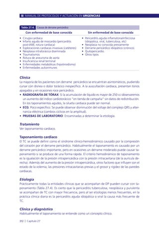 Clínica
La mayoría de los pacientes con derrame pericárdico se encuentran asintomáticos, pudiendo
cursar con disnea o dolor torácico inespecífico. A la auscultación cardiaca, presentan tonos
apagados y en ocasiones roce pericárdico.
• RADIOGRAFÍA DE TÓRAX: Si la acumulación de líquido es mayor de 250 cc observaremos
un aumento del índice cardiotorácico “en tienda de campaña” sin datos de redistribución.
En los taponamientos agudos, la silueta cardiaca puede ser normal.
• ECG: Poco específico. Se puede observar disminución del voltaje del complejo QRS y alter-
nancia eléctrica (cambios cíclicos en la amplitud).
• PRUEBAS DE LABORATORIO: Encaminadas a determinar la etiología.
Tratamiento
Ver taponamiento cardiaco.
Taponamiento cardiaco
El TC se puede definir como el síndrome clínico-hemodinámico causado por la compresión
del corazón por el derrame pericárdico. Habitualmente el taponamiento es causado por un
derrame pericárdico importante, pero en ocasiones un derrame moderado puede causar ta-
ponamiento si se produce de una forma rápida. El criterio hemodinámico de taponamiento
es la igualación de la presión intrapericárdica con la presión intracavitaria (de la aurícula de-
recha). Además del aumento de la presión intrapericárdica, otros factores que influyen son el
estado de la volemia, las presiones intracavitarias previas y el grosor y rigidez de las paredes
cardiacas.
Etiología
Prácticamente todas la entidades clínicas que se acompañan de DP pueden cursar con ta-
ponamiento (Tabla 27.4). Es cierto que la pericarditis tuberculosa, neoplásica y purulenta
se acompañan de TC con mayor frecuencia, pero al ser etiologías menos frecuentes, en la
práctica clínica diaria es la pericarditis aguda idiopática o viral la causa más frecuente de
TC.
Clínica y diagnóstico
Habitualmente el taponamiento se entiende como un concepto clínico.
MANUAL DE PROTOCOLOS Y ACTUACIÓN EN URGENCIAS
312 l Capítulo 27
Con enfermedad de base conocida
• Cirugía cardiaca
• Infarto agudo de miocardio (pericarditis
post-IAM, rotura cardiaca)
• Exploraciones cardiacas invasivas (catéteres)
• Neoplasia intratorácica diseminada
• Traumatismos
• Rotura de aneurisma de aorta
• Insuficiencia renal terminal
• Enfermedades metabólicas (hipotiroidismo)
• Enfermedades autoinmunes
Sin enfermedad de base conocida
• Pericarditis aguda inflamatoria/infecciosa
(idiopática, viral, tuberculosa, etc)
• Neoplasia no conocida previamente
• Derrame pericárdico idiopático (crónico).
• Quilopericardio.
• Otros tipos
Tabla 27.4. Causas de derrame pericárdico
 